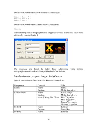 Double klik pada Button Reset lalu masukkan source :

Edit1 -> Text = " ";
Edit2 -> Text = " ";
Edit3 -> Text = " ";


Double klik pada Button Exit lalu masukkan source :

Close();

Nah sekarang selesai deh programnya, tinggal disave lalu di Run lalu kalau mau
dicompile, ya compile aja. ☺




Ok sekarang kita lanjut ke tutor dasar selanjutnya                yaitu   contoh
mengimplementasikan RadioGroup di Borland C++ Builder.

Membuat contoh program dengan RadioGroups
Setelah kita membuat form baru lalu ikut tabel dibawah ini :

Komponen                   Properti                     Nilai
Form1                      Name                         Form1
                           Caption                      Media Yogyafree
RadioGroup1                Name                         RadioGroup1
                           Caption                      Media Yogyafree ..
                           Items | String List Editor   Web Yogyafree ..
                                                        Milis Yogyafree ..
                                                        Forum Yogyafree ..
                                                        Channel Yogyafree ..
Button1                    Name                         Button1
                           Caption                      Tampilkan
Button2                    Name                         Button2


                                       30
 