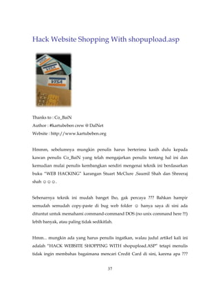 Hack Website Shopping With shopupload.asp




Thanks to : Co_BaiN
Author : #kartubeben crew @ DalNet
Website : http://www.kartubeben.org


Hmmm, sebelumnya mungkin penulis harus berterima kasih dulu kepada
kawan penulis Co_BaiN yang telah mengajarkan penulis tentang hal ini dan
kemudian mulai penulis kembangkan sendiri mengenai teknik ini berdasarkan
buku “WEB HACKING” karangan Stuart McClure ,Saumil Shah dan Shreeraj
shah ☺☺☺.


Sebenarnya teknik ini mudah banget lho, gak percaya ??? Bahkan hampir
semudah semudah copy-paste di bug web folder ☺ hanya saya di sini ada
dituntut untuk memahami command-command DOS (no unix command here !!!)
lebih banyak, atau paling tidak sedikitlah.


Hmm... mungkin ada yang harus penulis ingatkan, walau judul artikel kali ini
adalah “HACK WEBSITE SHOPPING WITH shopupload.ASP” tetapi menulis
tidak ingin membahas bagaimana mencari Credit Card di sini, karena apa ???


                                        37
 