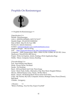 Prophile On Roninmorgue




== Prophile On Ronoinmorgue ==

[ Specification ] >>
Handle : Ronoinmorgue
A.K.A : ANSTELLWINKEL, KOY^K^GUY^
Handle Origin : EX-JAPAN SAMURAI
Date of Birth : May 03, On Year 1980
Produce In : Jakarta Indonesia
Contact : roninmorgue@yahoo.co.id, anstellwinkel@yahoo.com.au
Height & Weight : 182 Cm 65 Kg
Urlz : Http://forum.mercubuana-it.org, Htp://mercubuana-it.org/bloggw/
Computer : AMD Sempron(tm) 2400+, DDR PC2700 512MB, 40 GB HD, Linux
Slackware/ WinxXP,Win 2003 Server
Project : Write An Exploits, Article, Finding a Wwb Application Bugs
Hobby : Music, Computer, Science, Reading.

[ Favorite things ] >>
Fod : Nasi Padang, Soto Betawi
Drink : Pocary Sweat, Teh Botol
Smoke : No Smoking
Band : All Good Band And I Like Them Songs
Genre : Rock, Punk, Gothic, Alternative, Pop, Slow Rock, Dangdut Melayu.
Movies : Behind Enemy Lines, Titanic, All War Mivie.
Books : Naruto, All Hacking Book I Know Ezine From Echo.
I Like : My Parents, My Girls, Computer, Science, Strategic Game, Pizza (Chesee),
Beff Steak.
I Dislike : Arrogancy.

 [ Words ]     >>
"Believe Nothing...Trus No One, Expect YourSelf"




                                       42
 