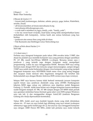 [ Hopes ]     >>
Better Than Yesterday

[ Shoutz & Greetz ] >>
~ forum|staff (roninmorgue, darkstar, admin, qnoyyy, gaga, kalion, WaferStick,
newbie, cloud)
~ all forum|members at forum.mercubuana-it.org
~ mercubuana-it@yahoogroups.com ,
~ x-code staff n members at yogya_family_code, ^family_code^,
~ n for my sweet heart vivi(ede), maaf kalau sering tidak memperhatikan kamu
(terkalahkan oleh komputer)... terima kasih atas semua ketulusan yang kau
berikan
~ jundiwan atas semua ilmu yang telah di-share
~ Pak Rusmanto atas bimbingan Linux Networking-nya

[ Short wOrds about Hacker ] >>
NOT ME

>> [ short story ]
Pertama saya mengenal komputer pada tahun 1994 sewaktu kelas 2 SMP, dan
disaat itu pulalah saya memiliki komputer saya yang pertama dengan spesifikasi
PC AT 286, masih ber-OS-kan MSDOS x.x.x(lupa). Bersama teman saya (
jundiwan ) yang tertarik juga dengan komputer mulai mempelajari
programming, waktu itu saya menggunakan BASIC. Bersama DOS saya sering
bermain-main dengan BAT dan ternyata sangat menyenangkan, sampai dengan
3 SMP saya sudah mulai berkenalan dengan virus komputer yang sering menjadi
langganan komputer saya, KEYPRESS itulah nama virus yang sering hinggap
dan sayapun mulai mencari tahu bagaimana mengatasi hal tersebut dan
berkenalanlah saya dengan Mcafee Antivirus DOS version (saya lupa versinya).

Selepas SMP saya kecewa karena tidak berhasil memasuki jurusan komputer
seperti teman saya jundiwan disekolah yang sama (STMN Pembangunan
Jakarta)...NEM ngga cukup euy (akhirnya saya dapetnya malah Bangunan
Gedung :( ). Periode inilah masa kelam saya dengan komputer karena meskipun
sudah berganti menjadi AT 386, AT 486 sampai dengan 233 MMX tidak pernah
saya gunakan melainkan hanya bermain game (dari versi DOS sampai Windows
saya ada tuh :)) dan menggambar dengan AutoCAD (maklum Bangunan
Gedung sih n kerja diperusahaan konstruksi).

Tahun 2001, itulah awal saya kembali kepada dunia yang telah dirindukan
selama ini... IT man cos saya kuliah lagi dibidang yang saya minati (walaupun
sebenarnya ngga perlu kuliah juga sih :)), but anyway saya mengganti komputer
saya dengan AMD Duron 850 MHz...inilah kali pertama saya mulai tertarik


                                     43
 