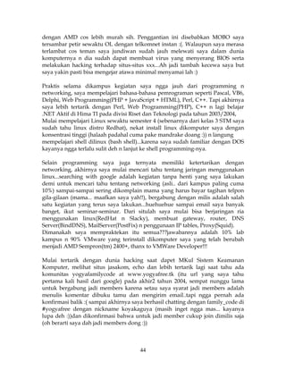 dengan AMD cos lebih murah sih. Penggantian ini disebabkan MOBO saya
tersambar petir sewaktu OL dengan telkomnet instan :(. Walaupun saya merasa
terlambat cos teman saya jundiwan sudah jauh melewati saya dalam dunia
komputernya n dia sudah dapat membuat virus yang menyerang BIOS serta
melakukan hacking terhadap situs-situs xxx...Ah jadi tambah kecewa saya but
saya yakin pasti bisa mengejar atawa minimal menyamai lah :)

Praktis selama dikampus kegiatan saya ngga jauh dari programming n
networking, saya mempelajari bahasa-bahasa pemrograman seperti Pascal, VB6,
Delphi, Web Programming(PHP + JavaScript + HTML), Perl, C++. Tapi akhirnya
saya lebih tertarik dengan Perl, Web Programming(PHP), C++ n lagi belajar
.NET Aktif di Hima TI pada divisi Riset dan Teknologi pada tahun 2003/2004,
Mulai mempelajari Linux sewaktu semester 4 (sebenarnya dari kelas 3 STM saya
sudah tahu linux distro Redhat), nekat install linux dikomputer saya dengan
konsentrasi tinggi (halaah padahal cuma pake mandrake doang :)) n langung
mempelajari shell dilinux (bash shell)...karena saya sudah familiar dengan DOS
kayanya ngga terlalu sulit deh n lanjut ke shell programming-nya.

Selain programming saya juga ternyata memiliki ketertarikan dengan
networking, akhirnya saya mulai mencari tahu tentang jaringan menggunakan
linux...searching with google adalah kegiatan tanpa henti yang saya lakukan
demi untuk mencari tahu tentang networking (asli.. dari kampus paling cuma
10%) sampai-sampai sering dikomplain mama yang harus bayar tagihan telpon
gila-gilaan (mama... maafkan saya yah!!), bergabung dengan milis adalah salah
satu kegiatan yang terus saya lakukan...huehuehue sampai email saya banyak
banget, ikut seminar-seminar. Dari situlah saya mulai bisa berjaringan ria
menggunakan linux(RedHat n Slacky), membuat gateway, router, DNS
Server(BindDNS), MailServer(PostFix) n penggunaan IP tables, Proxy(Squid).
Dimanakah saya mempraktekan itu semua???jawabannya adalah 10% lab
kampus n 90% VMware yang terinstall dikomputer saya yang telah berubah
menjadi AMD Sempron(tm) 2400+, thanx to VMWare Developer!!!

Mulai tertarik dengan dunia hacking saat dapet MKul Sistem Keamanan
Komputer, melihat situs jasakom, echo dan lebih tertarik lagi saat tahu ada
komunitas yogyafamilycode at www.yogyafree.tk (itu url yang saya tahu
pertama kali hasil dari google) pada akhir2 tahun 2004, sempat nunggu lama
untuk bergabung jadi members karena setau saya syarat jadi members adalah
menulis komentar dibuku tamu dan mengirim email..tapi ngga pernah ada
konfirmasi balik :( sampai akhirnya saya berhasil chatting dengan family_code di
#yogyafree dengan nickname koyakaguya (masih inget ngga mas... kayanya
lupa deh :))dan dikonfirmasi bahwa untuk jadi member cukup join dimilis saja
(oh berarti saya dah jadi members dong :))



                                      44
 