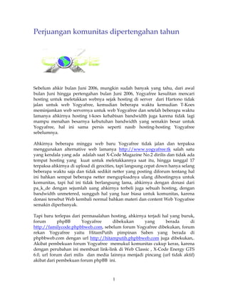 Perjuangan komunitas dipertengahan tahun




Sebelum ahkir bulan Juni 2006, mungkin sudah banyak yang tahu, dari awal
bulan Juni hingga pertengahan bulan Juni 2006, Yogyafree kesulitan mencari
hosting untuk meletakkan webnya sejak hosting di server dari Hartono tidak
jalan untuk web Yogyafree, kemudian beberapa waktu kemudian T-Koes
meminjamkan web servernya untuk web Yogyafree dan setelah beberapa waktu
lamanya ahkirnya hosting t-koes kehabisan bandwidth juga karena tidak lagi
mampu menahan besarnya kebutuhan bandwidth yang semakin besar untuk
Yogyafree, hal ini sama persis seperti nasib hosting-hosting Yogyafree
sebelumnya.

Ahkirnya beberapa minggu web baru Yogyafree tidak jalan dan terpaksa
menggunakan alternative web lamanya http://www.yogyafree.tk salah satu
yang kendala yang ada adalah saat X-Code Magazine No.2 dirilis dan tidak ada
tempat hosting yang kuat untuk meletakkannya saat itu, hingga tanggal 17
terpaksa ahkirnya di upload di geocities, tapi langsung cepat down hanya selang
beberapa waktu saja dan tidak sedikit netter yang posting diforum tentang hal
ini bahkan sempat beberapa netter menguploadnya ulang dihostingnya untuk
komunitas, tapi hal ini tidak berlangsung lama, ahkirnya dengan donasi dari
pa_k_de dengan sejumlah uang ahkirnya terbeli juga sebuah hosting, dengan
bandwidth unmetered, sungguh hal yang luar biasa untuk komunitas, karena
donasi tersebut Web kembali normal bahkan materi dan content Web Yogyafree
semakin diperbanyak.

Tapi baru terlepas dari permasalahan hosting, ahkirnya terjadi hal yang buruk,
forum        phpBB      Yogyafree     dibekukan      yang       berada      di
http://familycode.phpbbweb.com, sebelum forum Yogyafree dibekukan, forum
rekan Yogyafree yaitu HitamPutih pimpinan Saben yang berada di
phpbbweb.com dengan url http://hitamputih.phpbbweb.com juga dibekukan,.
Akibat pembekuan forum Yogyafree memukul komunitas cukup keras, karena
dengan perubahan ini membuat link-link di Web Classic , X-Code Energy GTS
6.0, url forum dari milis dan media lainnya menjadi pincang (url tidak aktif)
akibat dari pembekuan forum phpBB ini.



                                      1
 