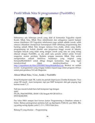 Profil Mbak Nita Si programmer (PushM0v)




Sebenarnya ada beberapa cewek yang aktif di komunitas Yogyafree seperti
Kudel, Mbak Nita, Mbak Desy (distributor) dan sebagainya seperti hampir
semua distributor CD Yogyafree sebelumnya juga adalah adalah cewek, salah
satunya dikatakan mempunyai kemampuan lebih dibidang programming dan
hacking adalah Mbak Nita dengan nicknya Cew_Asikk, mbak yang hobby
programming ini kuliah disalah satu perguruan tinggi swasta di Jakarta,
mungkin banyak yang tidak asing dengan cewek yang satu ini yang sering
dikenal dengan PushM0v, ya dia salah satu penulis artikel untuk X-Code
magazine nomor perdana, Redaksi sengaja meminta Mbak Nita untuk
mengirimkan     sebuah     AntiVirus   buatannya     yang     original  yang
bernamaMultiKiller2 untuk dibagi dengan komunitas, bagi yang ingin
mendownload                dapat            mendownloadnya                di
http://rapidshare.de/files/27653085/SetupMultiKiller2.zip Berikut ini sedikit
review si programmer yang sengaja redaksi request juga selain program AVnya
untuk para pembaca X-Code Magazine.

About Mbak Nita / Cew_Asikk / PushM0v

Kenal Komputer sejak TK, waktu itu pernah dapet juara 2 lomba Komputer. Trus
ampe SD masih main komputer, tapi pas SMP komputer dah gak pegang lagi
karena rusak T_T.

Nah pas masuk kuliah baru beli komputer lagi dengan
spek :
P4 2.8c, INtel 865PERL, RAM 1 GB, Seagate 80 GB SATA n
DVD RAM/RW.

Pas lulus SMA sempat ikut kursus Junior Programming n Database selama 6
bulan. Bahasa pemograman pertama kali yg dipelajarin PASCAL pas SMA. Bhs
yg paling sering dipake yaitu C, C++, VB 6.0 dan Java.

Bidang IT yang disukai : - Programming


                                     46
 