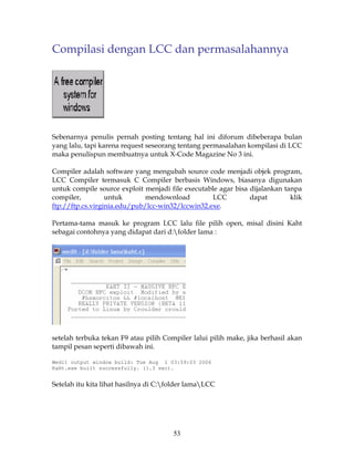 Compilasi dengan LCC dan permasalahannya




Sebenarnya penulis pernah posting tentang hal ini diforum dibeberapa bulan
yang lalu, tapi karena request seseorang tentang permasalahan kompilasi di LCC
maka penulispun membuatnya untuk X-Code Magazine No 3 ini.

Compiler adalah software yang mengubah source code menjadi objek program,
LCC Compiler termasuk C Compiler berbasis Windows, biasanya digunakan
untuk compile source exploit menjadi file executable agar bisa dijalankan tanpa
compiler,         untuk      mendownload           LCC         dapat        klik
ftp://ftp.cs.virginia.edu/pub/lcc-win32/lccwin32.exe.

Pertama-tama masuk ke program LCC lalu file pilih open, misal disini Kaht
sebagai contohnya yang didapat dari d:folder lama :




setelah terbuka tekan F9 atau pilih Compiler lalui pilih make, jika berhasil akan
tampil pesan seperti dibawah ini.

Wedit output window build: Tue Aug 1 03:59:03 2006
KaHt.exe built successfully. (1.3 sec).


Setelah itu kita lihat hasilnya di C:folder lamaLCC




                                       53
 