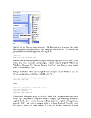 Setelah file ini dihapus maka otomatis LCC kembali seperti semula dan anda
bisa mengcompile exploit lainnya lagi, mengapa bisa demikian ? ini disebabkan
project masih terset di file projects.ini dengan isi

[Projects]
Kaht=D:Folder lamaKaht.prj

Setelah direset default projectnya dengan menghapus projects.ini di C:LCCLib
maka kita bisa mencoba mengcompile exploit seperti Exploit “Microsoft
Windows Plug-and-Play Service Remote Overflow” dan lainnya yang dapat
anda cari di milw0rm.com.

Sebagai tambahan tidak semua exploit bisa dicompile under Windows atau di
Linux, yang penting perhatikan pada Header File :

#include <windows.h> >> Kompile di Windows
#include <stdio.h>


atau

#include   <sys/types.h> >> kompile di Linux
#include   <netinet/in.h>
#include   <netdb.h>
#include   <sys/socket.h>


kalau masih ada syntax yang error lmaka lebih baik kita perhatikan sourcenya
sekali lagi, kita perbaiki yang error baru di compile lagi. Karena yg membuat
exploit tidak jalan karena kadang-kadang pembuat exploit menggunakan
compiler C/C++ yg versinya ataupun jenisnya berbeda dengan C Compiler yang
kita punya, selain itu biasa kadang di source di berikan informasi dengan


                                        55
 