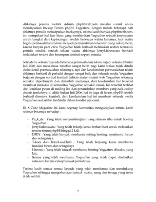 Ahkirnya penulis melobi Admin phpbbweb.com melalui e-mail untuk
mendapatkan backup Forum phpBB Yogyafree, dengan melobi beberapa hari
ahkirnya penulis mendapatkan backupnya, terima kasih banyak phpbbweb.com,
ini merupakan hal luar biasa yang memberikan Yogyafree sebuah kesempatan
untuk bangkit dari kepincangan setelah beberapa waktu lamanya, tapi walau
begitu permasalahan restore menjadi permasalahan tersendiri yang cukup berat,
karena banyak para crew Yogyafree tidak berhasil melakukan restore termasuk
penulis sendiri, setelah sekian waktu ahkirnya JerryMaheswara berhasil
melakukan restore dan forumpun kembali seperti semula.

Setelah itu sebenarnya ada beberapa permasalahan teknis terjadi selama dibulan
Juli 2006 dan masa-masa tersebut sangat berat bagi kami walau tidak ditulis
disini detail permasalahan teknisnya, tapi dari keseluruhan permasalahan teknis
ahkirnya berhasil di perbaiki dengan sangat baik dan seluruh media Yogyafree
berjalan dengan normal kembali bahkan materi-materi web Yogyafree sekarang
semakin diperbanyak dan ditambah medianya, dari keseluruhan hal tersebut
membuat interaksi di komunitas Yogyafree semakin ramai, hal tersebut terlihat
dari lonjakan pesan di mailing list dan penambahan members yang naik cukup
drastis jumlahnya di ahkir bukan Juli 2006, hal ini juga di forum phpBB setelah
berhasil direstore kembali, dari keseluruhan hal ini membuat seluruh media
Yogyafree saat artikel ini ditulis dalam kondisi optiomal.

Di X-Code Magazine ini kami segenap komunitas mengucapkan terima kasih
sebesar-besarnya terhadap :

   -   Pa_k_de : Yang telah menyumbangkan uang ratusan ribu untuk hosting
       Yogyafree.
   -   JerryMaheswara : Yang telah bekerja keras berhari-hari untuk melakukan
       restore forum phpBB hingga 2 kali.
   -   D3DY : Yang telah banyak membantu setting hosting, membantu forum
       dan sebagainya.
   -   T-koes dan BrainLessChild : Yang telah berjuang keras membantu
       instalasi forum dan sebagainya
   -   Hartono : Yang telah banyak membantu hosting Yogyafree diwaktu yang
       lalu.
   -   Semua yang telah membantu Yogyafree yang tidak dapat disebutkan
       satu-satu karena cukup banyak jumlahnya.

Terima kasih semua semua kepada yang telah membantu dan mendukung
Yogyafree sehingga mengorbankan banyak waktu, uang dan tenaga yang tentu
tidak sedikit.



                                      2
 