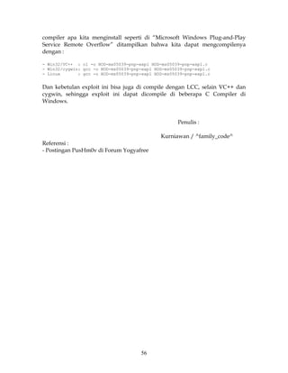 compiler apa kita menginstall seperti di “Microsoft Windows Plug-and-Play
Service Remote Overflow” ditampilkan bahwa kita dapat mengcompilenya
dengan :

- Win32/VC++ : cl -o HOD-ms05039-pnp-expl HOD-ms05039-pnp-expl.c
- Win32/cygwin: gcc -o HOD-ms05039-pnp-expl HOD-ms05039-pnp-expl.c
- Linux       : gcc -o HOD-ms05039-pnp-expl HOD-ms05039-pnp-expl.c


Dan kebetulan exploit ini bisa juga di compile dengan LCC, selain VC++ dan
cygwin, sehingga exploit ini dapat dicompile di beberapa C Compiler di
Windows.


                                                     Penulis :

                                              Kurniawan / ^family_code^
Referensi :
- Postingan PusHm0v di Forum Yogyafree




                                      56
 