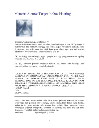 Mencari Alamat Target In One Hosting




Assalamu’alaikum all, pa khabar nih ???
Penulis doain ente semua tetap berada dalam lindungan Allah SWT yang telah
memberikan kite hidayah sehingga kite semua dapat berkumpul bersama-sama
di tempat yang sederhana ini, tidak lupa pula sha... ups, kok jadi macam
ceramah ya ??? Wekekeke... ya sudah lah ☺☺☺ :P~

OK, sekarang kite serius ya, ingat... jangan ada lagi yang maen-maen apalagi
becanda. Se... Ri... Us... !!! ... OK !!!

Oh iya, sebelum penulis memulai tulisan ini, maka ada baiknya ente
memperhatikan peringatan penulis berikut ini :


TULISAN INI HANYALAH DI PERUNTUKKAN UNTUK PARA NEWBIES,
JADI KALO ENTE MERASA UDAH EXPERT, MERASA UDAH PINTER, KALO
MERASA... AH POKOKE KALO ENTE ITU UDAH HEBAT, MAKA
DILARANG DAN SANGAT TERLARANG MEMBACA TULISAN INI DEMI
KEBAIKAN ENTE SENDIRI. PENULIS TIDAK MENJAMIN JIKA ENTE KELAK
BAKAL MATI KEBOSANAN KARENA MEMBACA TULISAN INI.
TERIMA KASIH.
TTD
ORANG KEREN


Hmm... bila ente semua udah pada baca artikel penulis sebelumnya tentang
“php-bugs dan permisi file” sehingga dapat mendeface dalam satu hosting
walau target yang aslinya gak sempet kita deface. Nah, mungkin timbul
pertanyaan dibenak ente pada... Gimana seh caranya kita tahu and liat nama
situs target yang kita deface dalam satu hosting itu.
Hmmmm....................... ngerti enggak (-_-) ???



                                    57
 