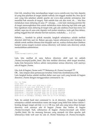 Gini loh, misalnya kita mendapatkan target www.contoh.com trus kita dapatin
id yang kita jalankan di target adalah nobody (ini enggak mutlak lho, bisa aja id
user yang kita jalankan adalah apache ato www-data pokoke prinsipnya kite
memiliki hak menulis di target). Nah setelah kite cek dan ricek, eh...... kita bisa
melakukan mass defacing di sana :P~ (slurpp......) (ini kalo memang permisi file
di target memungkinkan kita untuk melakukan mass defacing tapi kale ente gak
bisa ngelakuin mass defacing di target ente, gak ada salahnya buat baca terus ini
artikel, sapa tau di sana ente dapatin web jualan misalnya, walo gak bisa deface,
paling enggak bisa lah sekedar liat-liat suasana, wakakaka...... ☺☺☺)

Hehehe...... kembali ke pokok masalah, langkah selanjutnya adalah melihat
directori aktif kita saat ini. Bukan apa-apa, tujuan sebenarnya dari tindakan ini
adalah untuk melihat dimana kita berpijak saat ini, soalnya kebanyakan (bahkan
hampir semua target) nyatuin semua directory web dalam satu directory untuk
memudahkan administrasi.

$pwd
/home/recompil/public_html


Lalu kita melihat di sana bahwa directory aktif saat ini adalah
/home/recompil/public_html. Jika kita melihat directory aktif target tersebut,
maka kita berasumsi bahwa admin menyatukan semua directory web usernya
ada di bagian /home.

Lho, kok di bagian /home seeh ??? Bukannya di /home/recompil ???
OK... kita simpan dulu pertanyaan tersebut. Entar kita membahasnya OK.
Lalu langkah kedua adalah melihat daftar user-user web yang berada di bagian
directory /home dengan menggunakan command ls –la.

$ls –la /home
total 4620
drwxr-xr-x 273 root root 8192 Aug 4 13:00 .
drwxr-xr-x 16 root root 4096 Nov 30 2003 ..
drwx--x--x 7 abbeydis abbeydis 4096 Jun 22 07:39 abbeydis
drwxrwxrwx 7 acebroth acebroth 4096 Jun 22 02:28 acebroth
drwxrwxrwx 7 rattanwa rattanwa 4096 Jun 22 05:24 rattanwa
drwx--x--x 7 raygiubi raygiubi 4096 Jun 22 02:28 raygiubi
drwx--x--x 14 recompil recompil 4096 Jun 22 07:09 recompil


Nah, itu adalah hasil dari command ls –la di directory /home trus langkah
selanjutnya adalah menentukan name site target yang bakal kite deface dalam 1
hosting dengan target asli kite ☺☺☺ Oh iya, tadi ada yang tanya khan kenape
directory web usernya ada di bagian /home dan bukan di bagian
/home/recompil. Nah, sebenarnya di bagian /home/recompil ada folder
/public_html, file itu memang bawaan yang menjadi ciri khas apache, jadi
sebenarnya letak web user itu ada di /home bukannya di /home/recompile.



                                        58
 