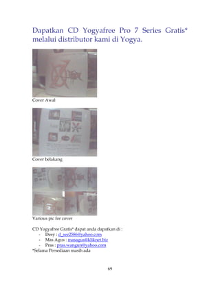Dapatkan CD Yogyafree Pro 7 Series Gratis*
melalui distributor kami di Yogya.




Cover Awal




Cover belakang




Various pic for cover

CD Yogyafree Gratis* dapat anda dapatkan di :
   - Desy : d_see2586@yahoo.com
   - Mas Agus : masagus@kliknet.biz
   - Pras : pras.wangun@yahoo.com
*Selama Persediaan masih ada



                                     69
 