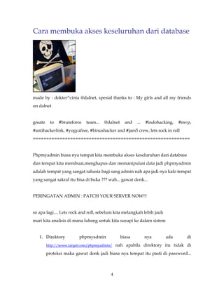 Cara membuka akses keseluruhan dari database




made by : dokter^cinta @dalnet, spesial thanks to : My girls and all my friends
on dalnet


greatz    to   #bruteforce   team...   @dalnet     and   ...   #indohacking,   #mvp,
#antihackerlink, #yogyafree, #binushacker and #jam5 crew, lets rock in roll
===========================================================


Phpmyadmin biasa nya tempat kita membuka akses keseluruhan dari database
dan tempat kita membuat,menghapus dan memanipulasi data jadi phpmyadmin
adalah tempat yang sangat rahasia bagi sang admin nah apa jadi nya kalo tempat
yang sangat sakral itu bisa di buka ??? wah... gawat donk...


PERINGATAN ADMIN : PATCH YOUR SERVER NOW!!!


so apa lagi.... Lets rock and roll, sebelum kita melangkah lebih jauh
mari kita analisis di mana lubang untuk kita susupi ke dalam sistem


   1. Direktory          phpmyadmin              biasa         nya      ada       di
         http://www.target.com/phpmyadmin/ nah apabila direktory itu tidak di

         proteksi maka gawat donk jadi biasa nya tempat itu pasti di password...



                                          4
 