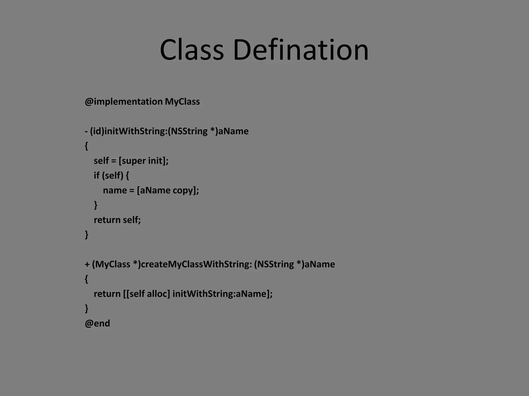 Class Defination
@implementation MyClass

- (id)initWithString:(NSString *)aName
{
   self = [super init];
   if (self) {
      name = [aName copy];
   }
   return self;
}

+ (MyClass *)createMyClassWithString: (NSString *)aName
{
   return [[self alloc] initWithString:aName];
}
@end
 