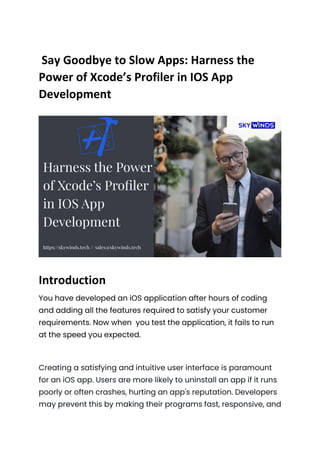 Say Goodbye to Slow Apps: Harness the
Power of Xcode’s Profiler in IOS App
Development
Introduction
You have developed an iOS application after hours of coding
and adding all the features required to satisfy your customer
requirements. Now when you test the application, it fails to run
at the speed you expected.
Creating a satisfying and intuitive user interface is paramount
for an iOS app. Users are more likely to uninstall an app if it runs
poorly or often crashes, hurting an app's reputation. Developers
may prevent this by making their programs fast, responsive, and
 