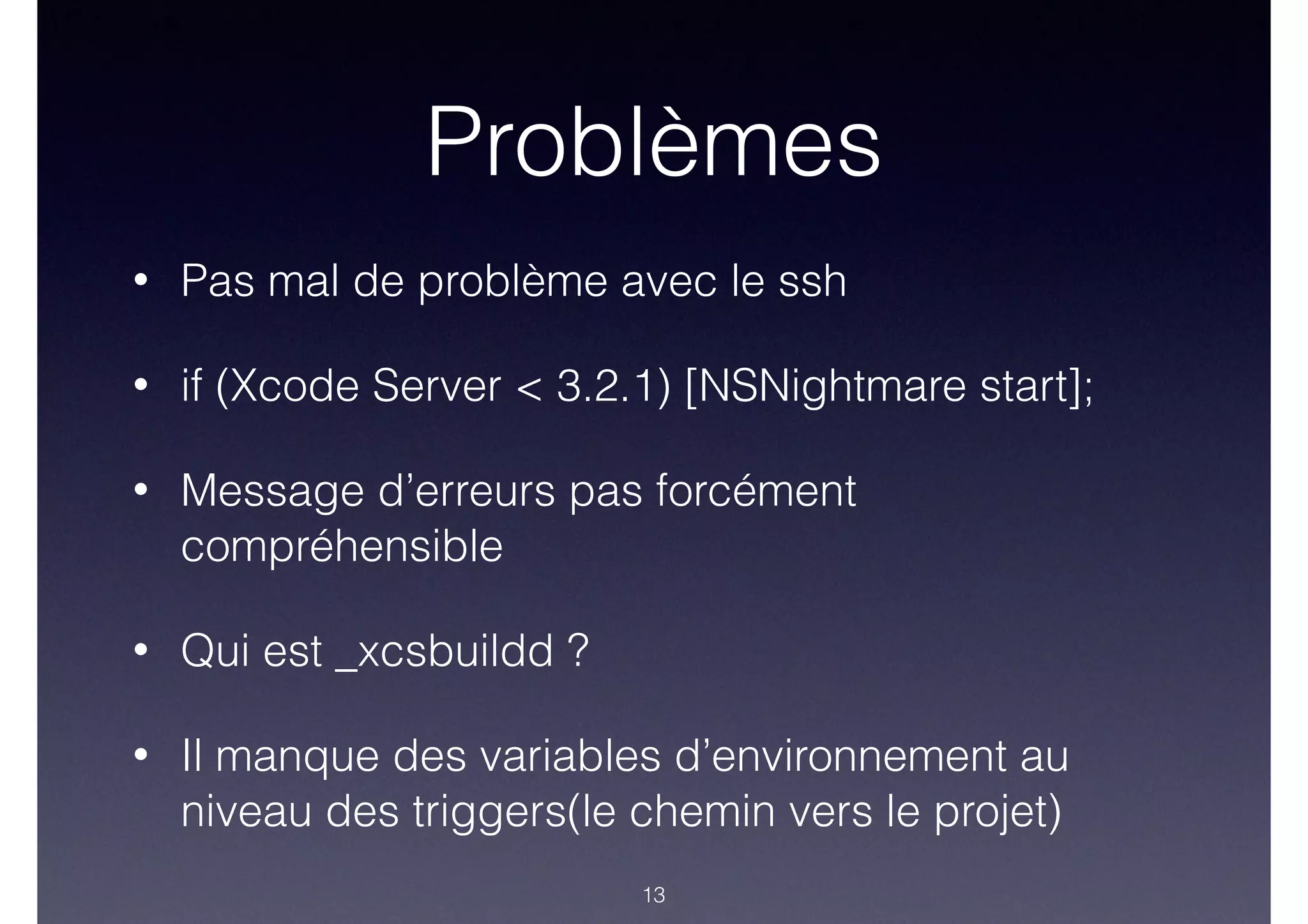 Problèmes
• Pas mal de problème avec le ssh
• if (Xcode Server < 3.2.1) [NSNightmare start];
• Message d’erreurs pas forcément
compréhensible
• Qui est _xcsbuildd ?
• Il manque des variables d’environnement au
niveau des triggers(le chemin vers le projet)
13
 