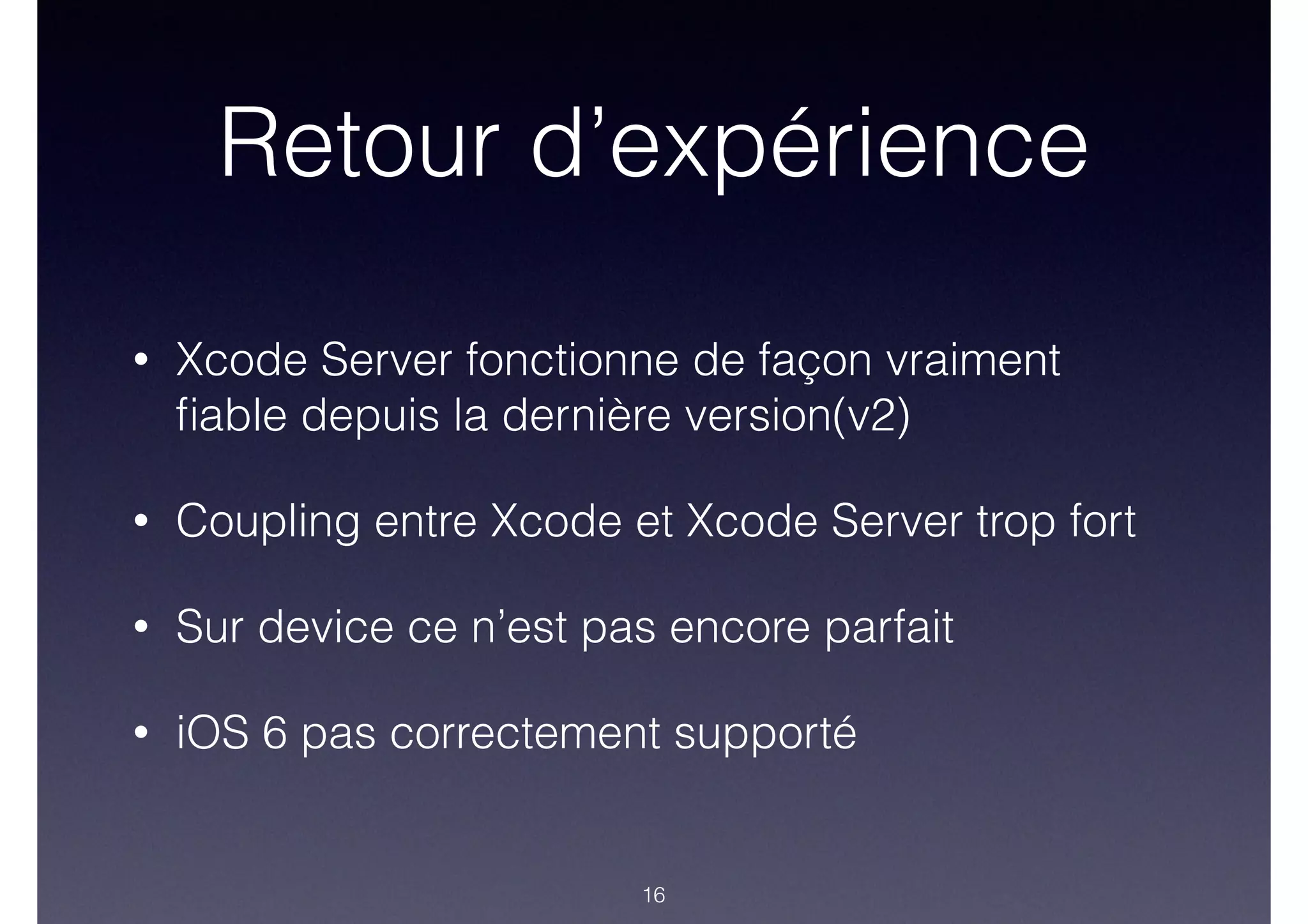 Retour d’expérience
• Xcode Server fonctionne de façon vraiment
ﬁable depuis la dernière version(v2)
• Coupling entre Xcode et Xcode Server trop fort
• Sur device ce n’est pas encore parfait
• iOS 6 pas correctement supporté
16
 