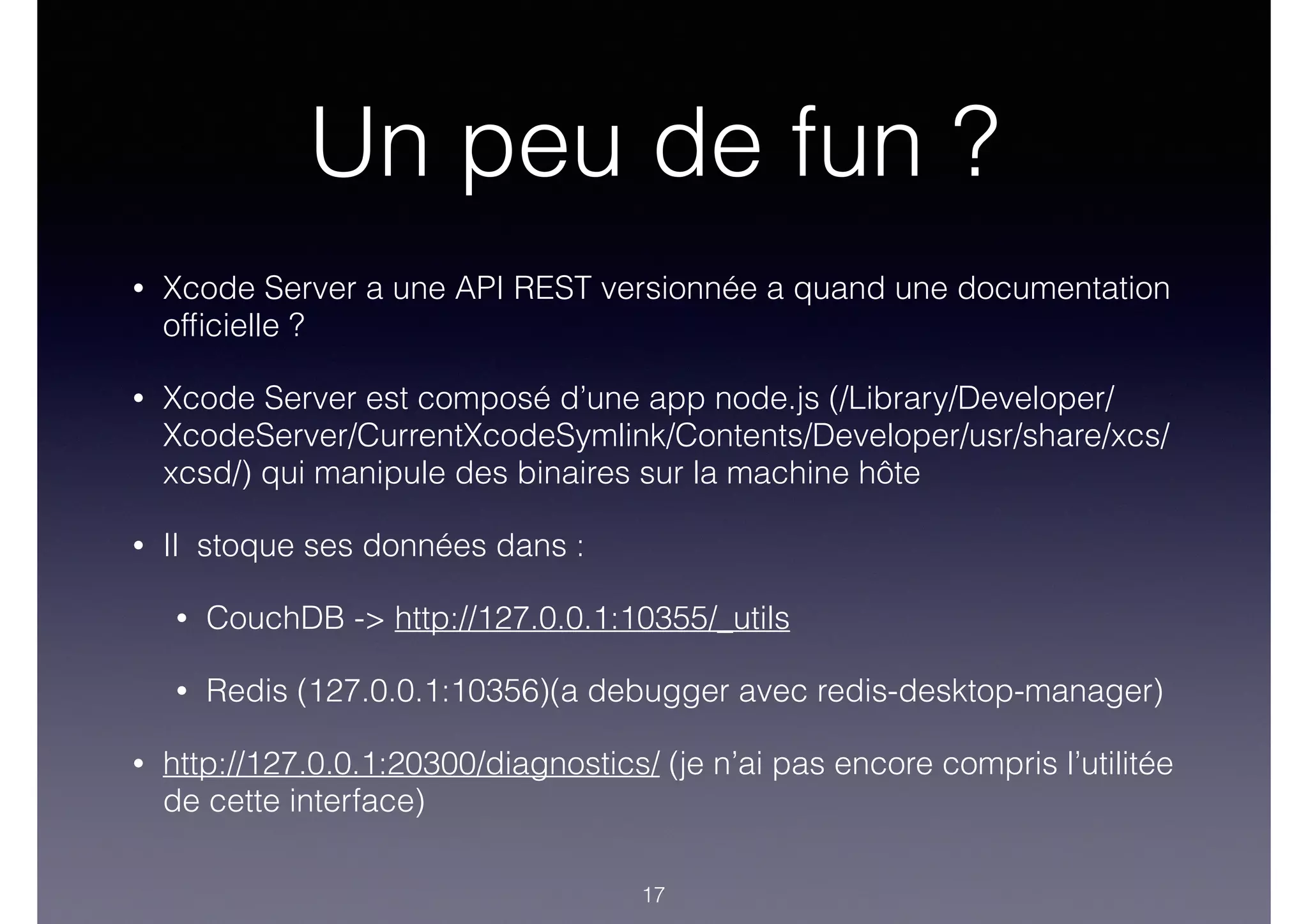 Un peu de fun ?
• Xcode Server a une API REST versionnée a quand une documentation
ofﬁcielle ?
• Xcode Server est composé d’une app node.js (/Library/Developer/
XcodeServer/CurrentXcodeSymlink/Contents/Developer/usr/share/xcs/
xcsd/) qui manipule des binaires sur la machine hôte
• Il stoque ses données dans :
• CouchDB -> http://127.0.0.1:10355/_utils
• Redis (127.0.0.1:10356)(a debugger avec redis-desktop-manager)
• http://127.0.0.1:20300/diagnostics/ (je n’ai pas encore compris l’utilitée
de cette interface)
17
 