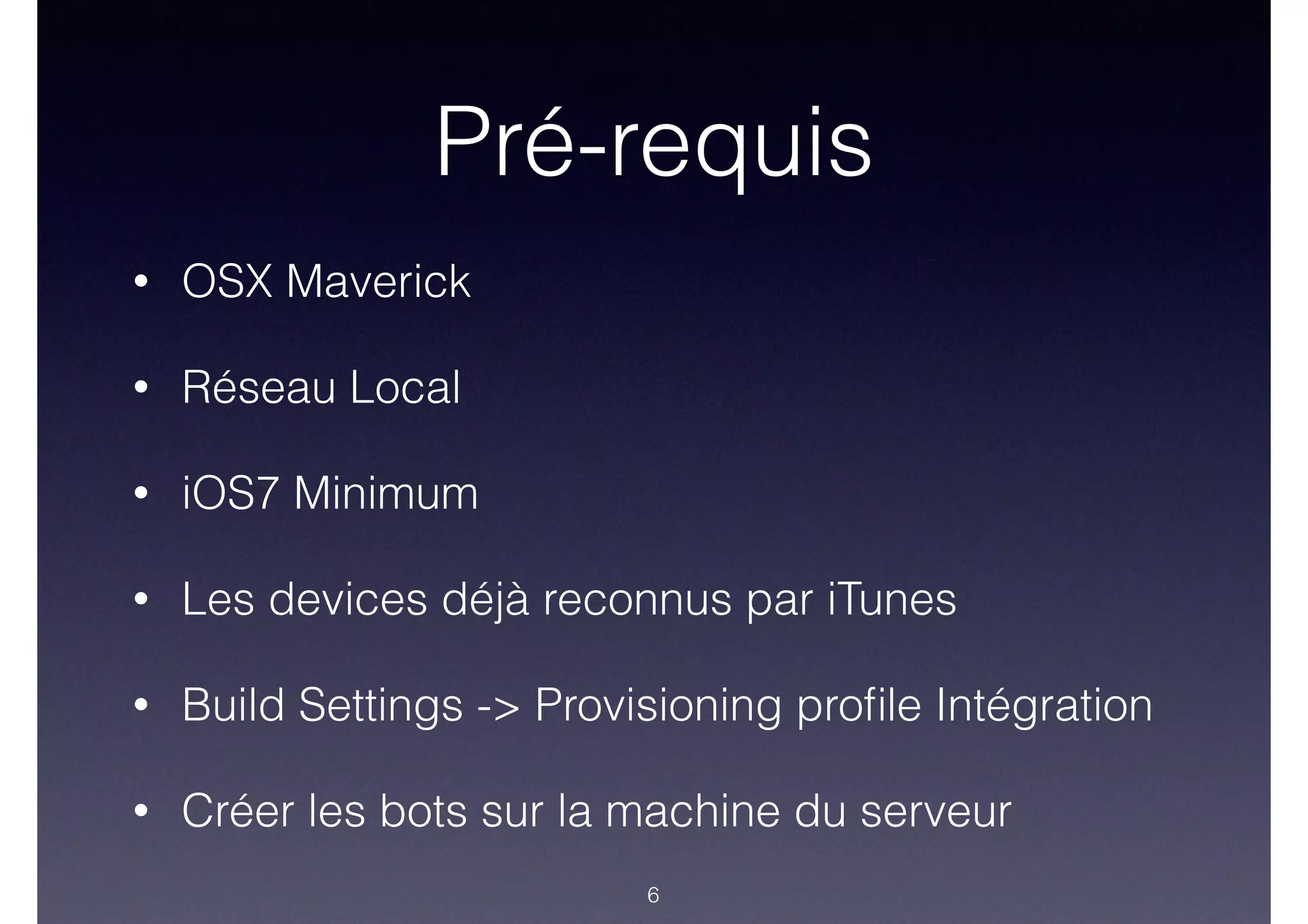 Pré-requis
• OSX Maverick
• Réseau Local
• iOS7 Minimum
• Les devices déjà reconnus par iTunes
• Build Settings -> Provisioning proﬁle Intégration
• Créer les bots sur la machine du serveur
6
 