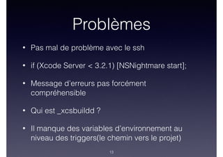 Problèmes
• Pas mal de problème avec le ssh
• if (Xcode Server < 3.2.1) [NSNightmare start];
• Message d’erreurs pas forcément
compréhensible
• Qui est _xcsbuildd ?
• Il manque des variables d’environnement au
niveau des triggers(le chemin vers le projet)
13
 