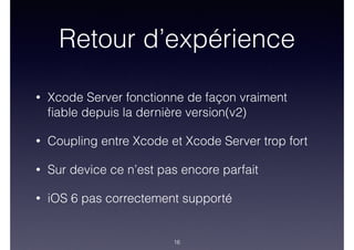 Retour d’expérience
• Xcode Server fonctionne de façon vraiment
ﬁable depuis la dernière version(v2)
• Coupling entre Xcode et Xcode Server trop fort
• Sur device ce n’est pas encore parfait
• iOS 6 pas correctement supporté
16
 