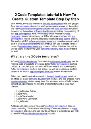 XCode Templates tutorial ƅ How To
Create Custom Template Step By Step
With Xcode, every day we create top app development files and groups.
As a app developers improving work processes is always on their mind.
We need app development phoenix tools and idata scientists solutions
to speed up the coding, software developers az testing, or organizing of
our app development work. We usually create files for our web
designers classes, storyboards, or XIBs. We organize them into app
development folders to have a logically organized good coders project.
Our preferred IDE software developers near me provides several useful
built-in web development templates that we can use to create various
types of app developers near me projects or files. I believe this article
will be useful in improving your software company near me daily tasks
as well.
What are the XCode templates?
XCode iOS app developers Templates is a software developers tool for
making code snippets to give you a better flutter development starting
point to accomplish your task with fulfill your needs and speed up the
flutter development work. In this article, we will be preparing a custom
template for MVVM app developers near me project architecture.
Often, we need to make from scratch the web development structure
and files for a new software development module, and this process more
app development similar every time. For instance, in the MVVM pattern,
to build a Login module we need to create folders and at least four
classes:
1. Login Module Folder.
2. Login View.
3. Login View Model.
4. Login View Controller.
5. Login Model.
Adding each class in your necessary software development code is
time-consuming. To avoid this we adding XCode templates to our web
development project. Let’s see how to configure a template for use with
a new MVVM app developers near me module.
 