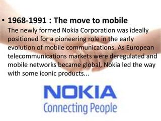 • 1968-1991 : The move to mobile
 The newly formed Nokia Corporation was ideally
 positioned for a pioneering role in the early
 evolution of mobile communications. As European
 telecommunications markets were deregulated and
 mobile networks became global, Nokia led the way
 with some iconic products...
 