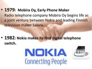 • 1979: Mobira Oy, Early Phone Maker
  Radio telephone company Mobira Oy begins life as
  a joint venture between Nokia and leading Finnish
  television maker Salora.


• 1982: Nokia makes its first digital telephone
  switch.
 
