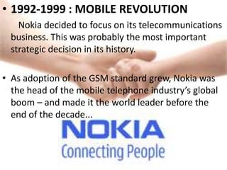 • 1992-1999 : MOBILE REVOLUTION
    Nokia decided to focus on its telecommunications
  business. This was probably the most important
  strategic decision in its history.

• As adoption of the GSM standard grew, Nokia was
  the head of the mobile telephone industry’s global
  boom – and made it the world leader before the
  end of the decade...
 