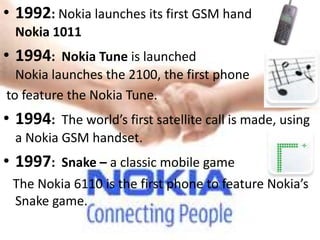 • 1992: Nokia launches its first GSM handset, the
  Nokia 1011
• 1994: Nokia Tune is launched
  Nokia launches the 2100, the first phone
to feature the Nokia Tune.
• 1994: The world’s first satellite call is made, using
  a Nokia GSM handset.
• 1997: Snake – a classic mobile game
 The Nokia 6110 is the first phone to feature Nokia’s
 Snake game.
 