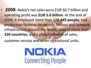 •   2008: Nokia's net sales were EUR 50.7 billion and
    operating profit was EUR 5.0 billion. At the end of
    2008, it employed more than 128,445 people; had
    production facilities for mobile devices and network
    infrastructure around the world; sales in more than
    150 countries; and a global network of sales,
    customer service and other operational units.
 