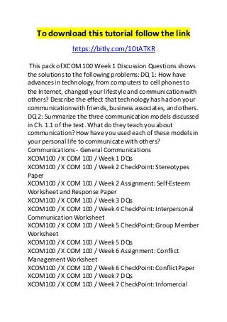 To download this tutorial follow the link 
https://bitly.com/10tATKR 
This pack of XCOM 100 Week 1 Discussion Questions shows 
the solutions to the following problems: DQ 1: How have 
advances in technology, from computers to cell phones to 
the Internet, changed your lifestyle and communication with 
others? Describe the effect that technology has had on your 
communication with friends, business associates, and others. 
DQ 2: Summarize the three communication models discussed 
in Ch. 1.1 of the text. What do they teach you about 
communication? How have you used each of these models in 
your personal life to communicate with others? 
Communications - General Communications 
XCOM100 / X COM 100 / Week 1 DQs 
XCOM100 / X COM 100 / Week 2 CheckPoint: Stereotypes 
Paper 
XCOM100 / X COM 100 / Week 2 Assignment: Self-Esteem 
Worksheet and Response Paper 
XCOM100 / X COM 100 / Week 3 DQs 
XCOM100 / X COM 100 / Week 4 CheckPoint: Interpersonal 
Communication Worksheet 
XCOM100 / X COM 100 / Week 5 CheckPoint: Group Member 
Worksheet 
XCOM100 / X COM 100 / Week 5 DQs 
XCOM100 / X COM 100 / Week 6 Assignment: Conflict 
Management Worksheet 
XCOM100 / X COM 100 / Week 6 CheckPoint: Conflict Paper 
XCOM100 / X COM 100 / Week 7 DQs 
XCOM100 / X COM 100 / Week 7 CheckPoint: Infomercial 
 
