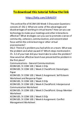 To download this tutorial follow the link 
https://bitly.com/10tAUOY 
This archive file of XCOM 100 Week 5 Discussion Questions 
consists of: DQ 1: What are some of the advantages and 
disadvantages of working in virtual teams? How can you use 
technology to make your meetings and other interactions 
effective? What strategies can you use to promote a sense of 
community, cohesion, communication, and concentrated 
focus within the online learning or other virtual 
environments? 
DQ 2: Think of a problem you had while on a team. What was 
the problem and what caused it? Which steps mentioned in 
Ch. 3.2 of your text did your team take to solve the problem? 
How would an effective team have prevented the problem in 
the first place? 
Communications - General Communications 
XCOM100 / X COM 100 / Week 1 DQs 
XCOM100 / X COM 100 / Week 2 CheckPoint: Stereotypes 
Paper 
XCOM100 / X COM 100 / Week 2 Assignment: Self-Esteem 
Worksheet and Response Paper 
XCOM100 / X COM 100 / Week 3 DQs 
XCOM100 / X COM 100 / Week 4 CheckPoint: Interpersonal 
Communication Worksheet 
XCOM100 / X COM 100 / Week 5 CheckPoint: Group Member 
Worksheet 
XCOM100 / X COM 100 / Week 5 DQs 
XCOM100 / X COM 100 / Week 6 Assignment: Conflict 
Management Worksheet 
 