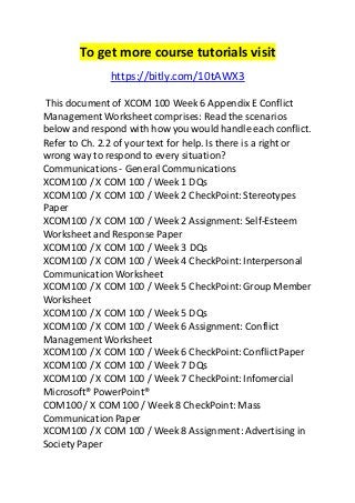 To get more course tutorials visit 
https://bitly.com/10tAWX3 
This document of XCOM 100 Week 6 Appendix E Conflict 
Management Worksheet comprises: Read the scenarios 
below and respond with how you would handle each conflict. 
Refer to Ch. 2.2 of your text for help. Is there is a right or 
wrong way to respond to every situation? 
Communications - General Communications 
XCOM100 / X COM 100 / Week 1 DQs 
XCOM100 / X COM 100 / Week 2 CheckPoint: Stereotypes 
Paper 
XCOM100 / X COM 100 / Week 2 Assignment: Self-Esteem 
Worksheet and Response Paper 
XCOM100 / X COM 100 / Week 3 DQs 
XCOM100 / X COM 100 / Week 4 CheckPoint: Interpersonal 
Communication Worksheet 
XCOM100 / X COM 100 / Week 5 CheckPoint: Group Member 
Worksheet 
XCOM100 / X COM 100 / Week 5 DQs 
XCOM100 / X COM 100 / Week 6 Assignment: Conflict 
Management Worksheet 
XCOM100 / X COM 100 / Week 6 CheckPoint: Conflict Paper 
XCOM100 / X COM 100 / Week 7 DQs 
XCOM100 / X COM 100 / Week 7 CheckPoint: Infomercial 
Microsoft® PowerPoint® 
COM100 / X COM 100 / Week 8 CheckPoint: Mass 
Communication Paper 
XCOM100 / X COM 100 / Week 8 Assignment: Advertising in 
Society Paper 
 