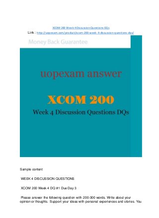 XCOM200 Week 4 Discussion Questions DQs
Link : http://uopexam.com/product/xcom-200-week-4-discussion-questions-dqs/
Sample content
WEEK 4 DISCUSSION QUESTIONS
XCOM 200 Week 4 DQ #1 Due Day 3
Please answer the following question with 200-300 words. Write about your
opinion or thoughts. Support your ideas with personal experiences and stories. You
 