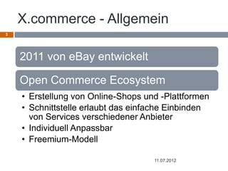 X.commerce - Allgemein
3




    2011 von eBay entwickelt

    Open Commerce Ecosystem
    • Erstellung von Online-Shops und -Plattformen
    • Schnittstelle erlaubt das einfache Einbinden
      von Services verschiedener Anbieter
    • Individuell Anpassbar
    • Freemium-Modell

                                    11.07.2012
 