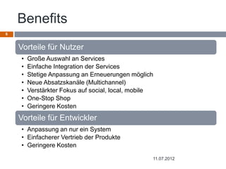 Benefits
6


    Vorteile für Nutzer
    •   Große Auswahl an Services
    •   Einfache Integration der Services
    •   Stetige Anpassung an Erneuerungen möglich
    •   Neue Absatzskanäle (Multichannel)
    •   Verstärkter Fokus auf social, local, mobile
    •   One-Stop Shop
    •   Geringere Kosten
    Vorteile für Entwickler
    • Anpassung an nur ein System
    • Einfacherer Vertrieb der Produkte
    • Geringere Kosten

                                                  11.07.2012
 