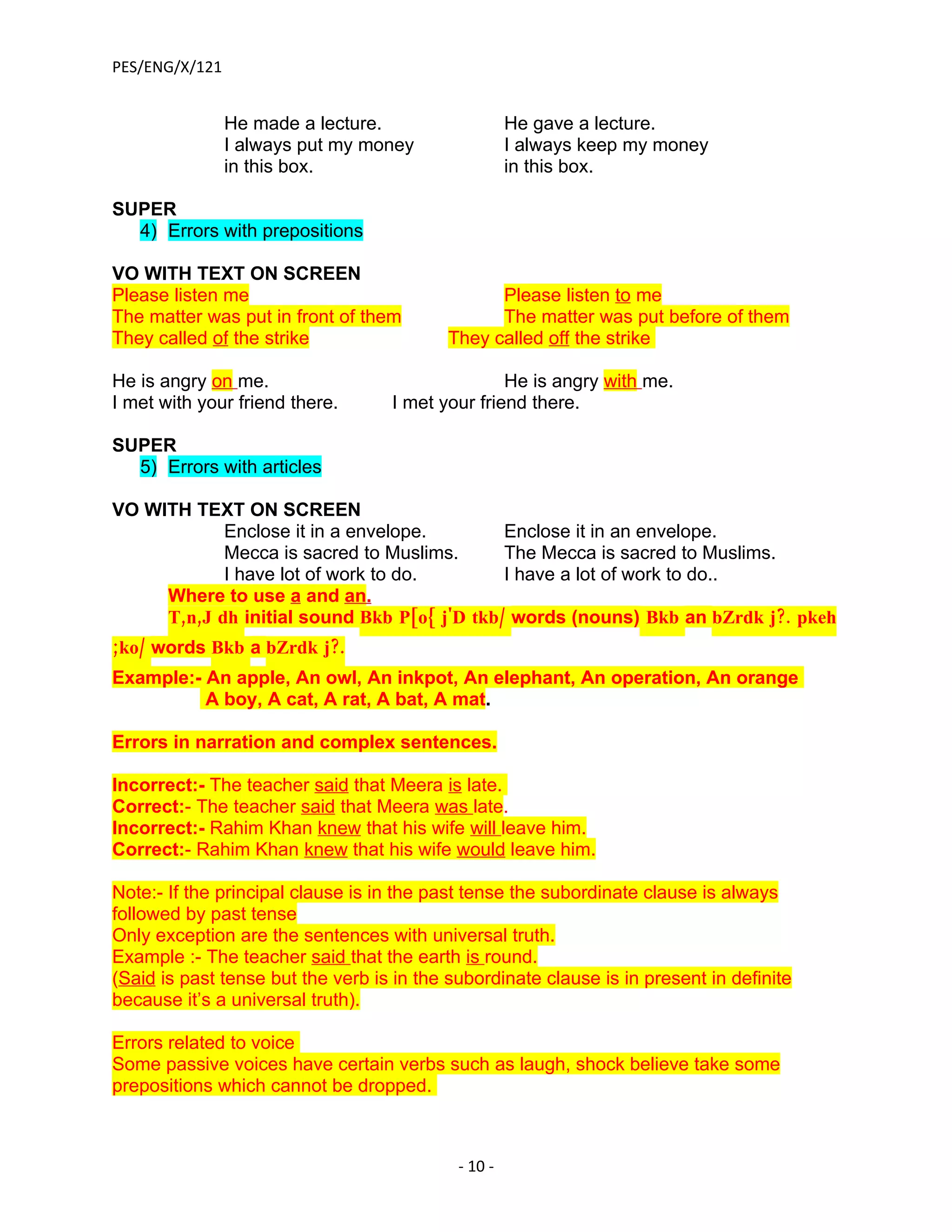 PES/ENG/X/121


                He made a lecture.                   He gave a lecture.
                I always put my money                I always keep my money
                in this box.                         in this box.

SUPER
  4) Errors with prepositions

VO WITH TEXT ON SCREEN
Please listen me                                 Please listen to me
The matter was put in front of them              The matter was put before of them
They called of the strike                  They called off the strike

He is angry on me.                                He is angry with me.
I met with your friend there.      I met your friend there.

SUPER
  5) Errors with articles

VO WITH TEXT ON SCREEN
            Enclose it in a envelope.        Enclose it in an envelope.
            Mecca is sacred to Muslims.      The Mecca is sacred to Muslims.
            I have lot of work to do.        I have a lot of work to do..
     Where to use a and an.
     T,n,J dh initial sound Bkb P[o{ j'D tkb/ words (nouns) Bkb an bZrdk j?. pkeh
;ko/ words Bkb a bZrdk j?.
Example:- An apple, An owl, An inkpot, An elephant, An operation, An orange
          A boy, A cat, A rat, A bat, A mat.

Errors in narration and complex sentences.

Incorrect:- The teacher said that Meera is late.
Correct:- The teacher said that Meera was late.
Incorrect:- Rahim Khan knew that his wife will leave him.
Correct:- Rahim Khan knew that his wife would leave him.

Note:- If the principal clause is in the past tense the subordinate clause is always
followed by past tense
Only exception are the sentences with universal truth.
Example :- The teacher said that the earth is round.
(Said is past tense but the verb is in the subordinate clause is in present in definite
because it’s a universal truth).

Errors related to voice
Some passive voices have certain verbs such as laugh, shock believe take some
prepositions which cannot be dropped.



                                            - 10 -
 