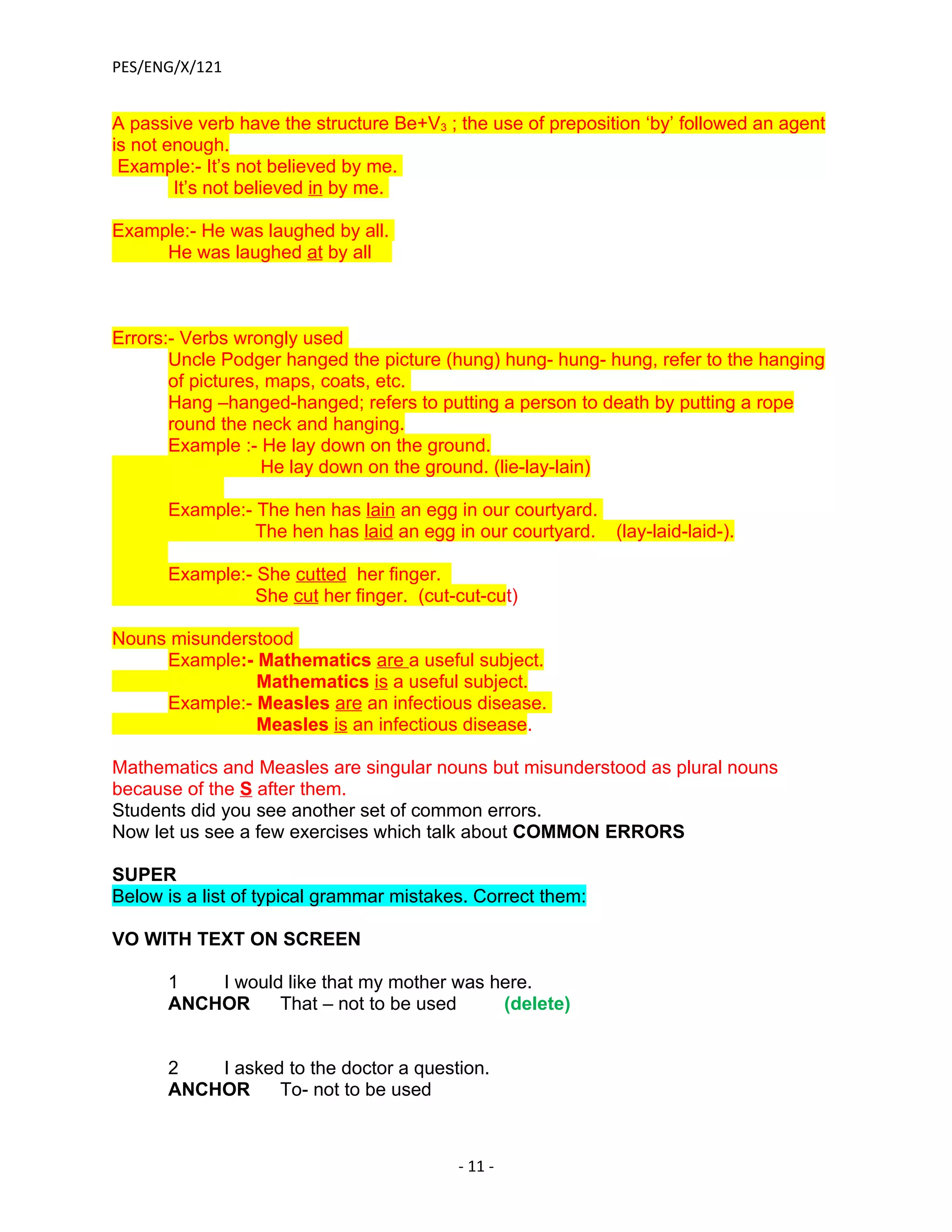 PES/ENG/X/121


A passive verb have the structure Be+V3 ; the use of preposition ‘by’ followed an agent
is not enough.
 Example:- It’s not believed by me.
        It’s not believed in by me.

Example:- He was laughed by all.
     He was laughed at by all



Errors:- Verbs wrongly used
       Uncle Podger hanged the picture (hung) hung- hung- hung, refer to the hanging
       of pictures, maps, coats, etc.
       Hang –hanged-hanged; refers to putting a person to death by putting a rope
       round the neck and hanging.
       Example :- He lay down on the ground.
                   He lay down on the ground. (lie-lay-lain)

      Example:- The hen has lain an egg in our courtyard.
                The hen has laid an egg in our courtyard. (lay-laid-laid-).

      Example:- She cutted her finger.
                She cut her finger. (cut-cut-cut)

Nouns misunderstood
     Example:- Mathematics are a useful subject.
               Mathematics is a useful subject.
     Example:- Measles are an infectious disease.
               Measles is an infectious disease.

Mathematics and Measles are singular nouns but misunderstood as plural nouns
because of the S after them.
Students did you see another set of common errors.
Now let us see a few exercises which talk about COMMON ERRORS

SUPER
Below is a list of typical grammar mistakes. Correct them:

VO WITH TEXT ON SCREEN

      1   I would like that my mother was here.
      ANCHOR     That – not to be used     (delete)


      2   I asked to the doctor a question.
      ANCHOR     To- not to be used



                                          - 11 -
 