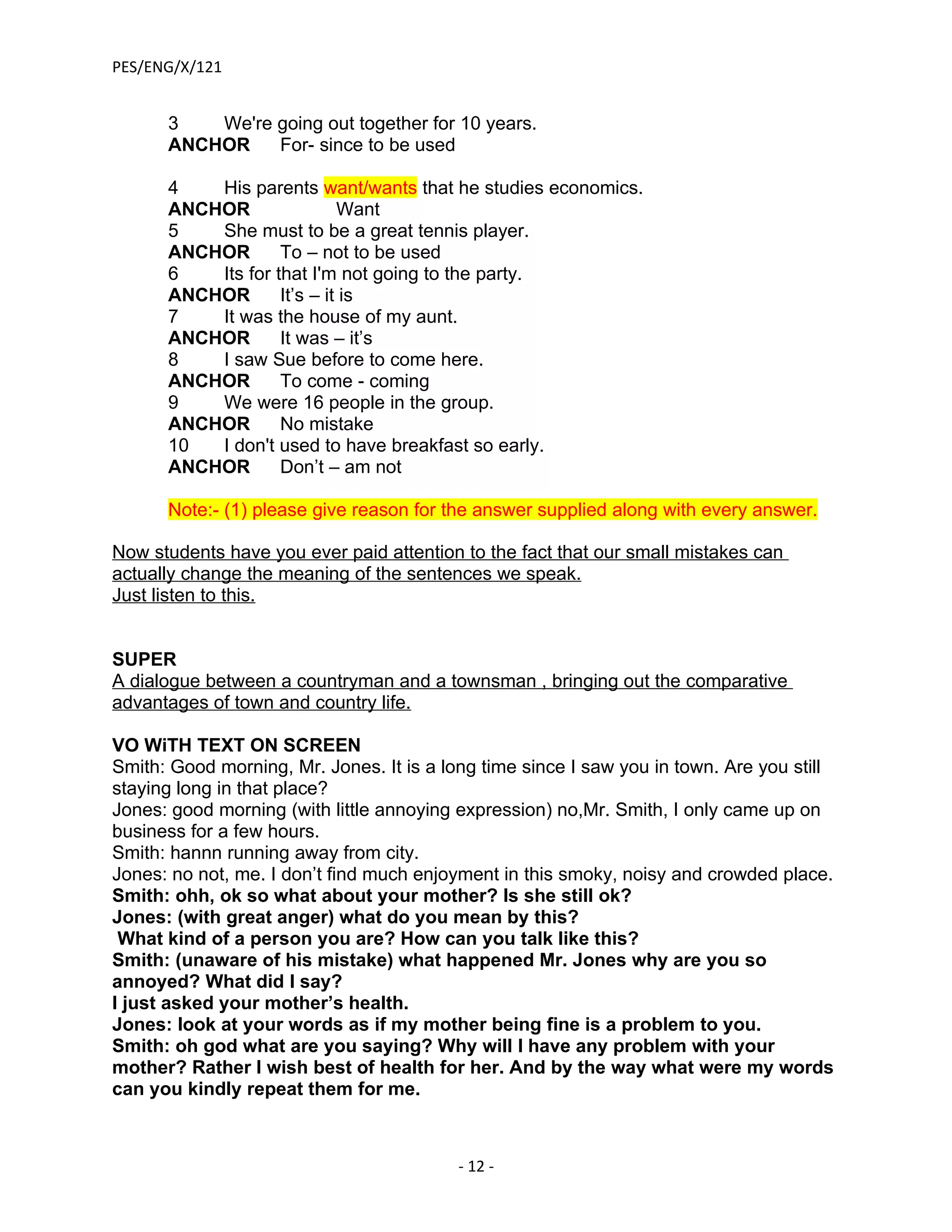 PES/ENG/X/121


      3   We're going out together for 10 years.
      ANCHOR    For- since to be used

      4   His parents want/wants that he studies economics.
      ANCHOR                Want
      5   She must to be a great tennis player.
      ANCHOR       To – not to be used
      6   Its for that I'm not going to the party.
      ANCHOR       It’s – it is
      7   It was the house of my aunt.
      ANCHOR       It was – it’s
      8   I saw Sue before to come here.
      ANCHOR       To come - coming
      9   We were 16 people in the group.
      ANCHOR       No mistake
      10  I don't used to have breakfast so early.
      ANCHOR       Don’t – am not

      Note:- (1) please give reason for the answer supplied along with every answer.

Now students have you ever paid attention to the fact that our small mistakes can
actually change the meaning of the sentences we speak.
Just listen to this.


SUPER
A dialogue between a countryman and a townsman , bringing out the comparative
advantages of town and country life.

VO WiTH TEXT ON SCREEN
Smith: Good morning, Mr. Jones. It is a long time since I saw you in town. Are you still
staying long in that place?
Jones: good morning (with little annoying expression) no,Mr. Smith, I only came up on
business for a few hours.
Smith: hannn running away from city.
Jones: no not, me. I don’t find much enjoyment in this smoky, noisy and crowded place.
Smith: ohh, ok so what about your mother? Is she still ok?
Jones: (with great anger) what do you mean by this?
 What kind of a person you are? How can you talk like this?
Smith: (unaware of his mistake) what happened Mr. Jones why are you so
annoyed? What did I say?
I just asked your mother’s health.
Jones: look at your words as if my mother being fine is a problem to you.
Smith: oh god what are you saying? Why will I have any problem with your
mother? Rather I wish best of health for her. And by the way what were my words
can you kindly repeat them for me.



                                          - 12 -
 