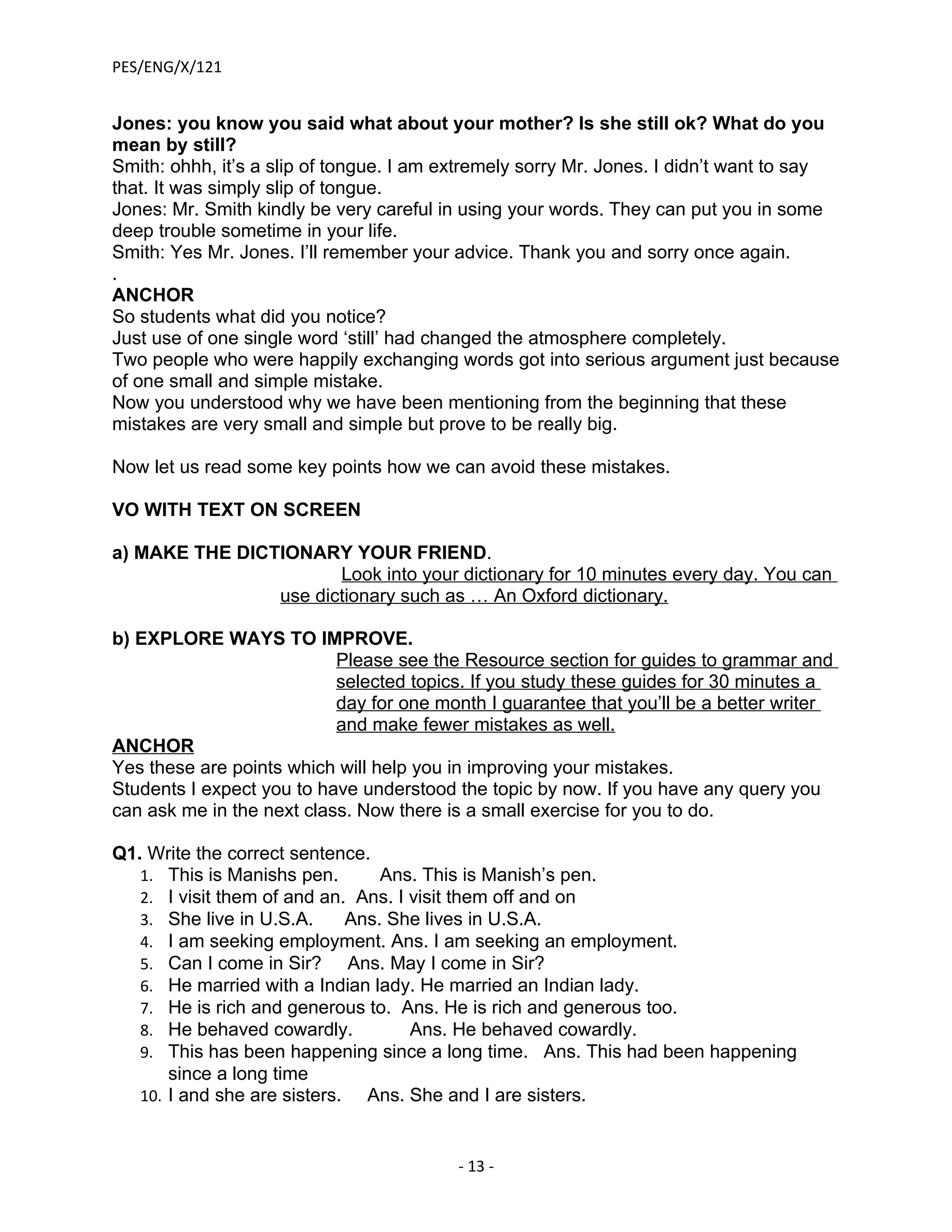PES/ENG/X/121


Jones: you know you said what about your mother? Is she still ok? What do you
mean by still?
Smith: ohhh, it’s a slip of tongue. I am extremely sorry Mr. Jones. I didn’t want to say
that. It was simply slip of tongue.
Jones: Mr. Smith kindly be very careful in using your words. They can put you in some
deep trouble sometime in your life.
Smith: Yes Mr. Jones. I’ll remember your advice. Thank you and sorry once again.
.
ANCHOR
So students what did you notice?
Just use of one single word ‘still’ had changed the atmosphere completely.
Two people who were happily exchanging words got into serious argument just because
of one small and simple mistake.
Now you understood why we have been mentioning from the beginning that these
mistakes are very small and simple but prove to be really big.

Now let us read some key points how we can avoid these mistakes.

VO WITH TEXT ON SCREEN

a) MAKE THE DICTIONARY YOUR FRIEND.
                       Look into your dictionary for 10 minutes every day. You can
                use dictionary such as … An Oxford dictionary.

b) EXPLORE WAYS TO IMPROVE.
                           Please see the Resource section for guides to grammar and
                           selected topics. If you study these guides for 30 minutes a
                           day for one month I guarantee that you’ll be a better writer
                           and make fewer mistakes as well.
ANCHOR
Yes these are points which will help you in improving your mistakes.
Students I expect you to have understood the topic by now. If you have any query you
can ask me in the next class. Now there is a small exercise for you to do.

Q1. Write the correct sentence.
   1. This is Manishs pen.        Ans. This is Manish’s pen.
   2. I visit them of and an. Ans. I visit them off and on
   3. She live in U.S.A.      Ans. She lives in U.S.A.
   4. I am seeking employment. Ans. I am seeking an employment.
   5. Can I come in Sir?      Ans. May I come in Sir?
   6. He married with a Indian lady. He married an Indian lady.
   7. He is rich and generous to. Ans. He is rich and generous too.
   8. He behaved cowardly.           Ans. He behaved cowardly.
   9. This has been happening since a long time. Ans. This had been happening
       since a long time
   10. I and she are sisters.   Ans. She and I are sisters.


                                         - 13 -
 
