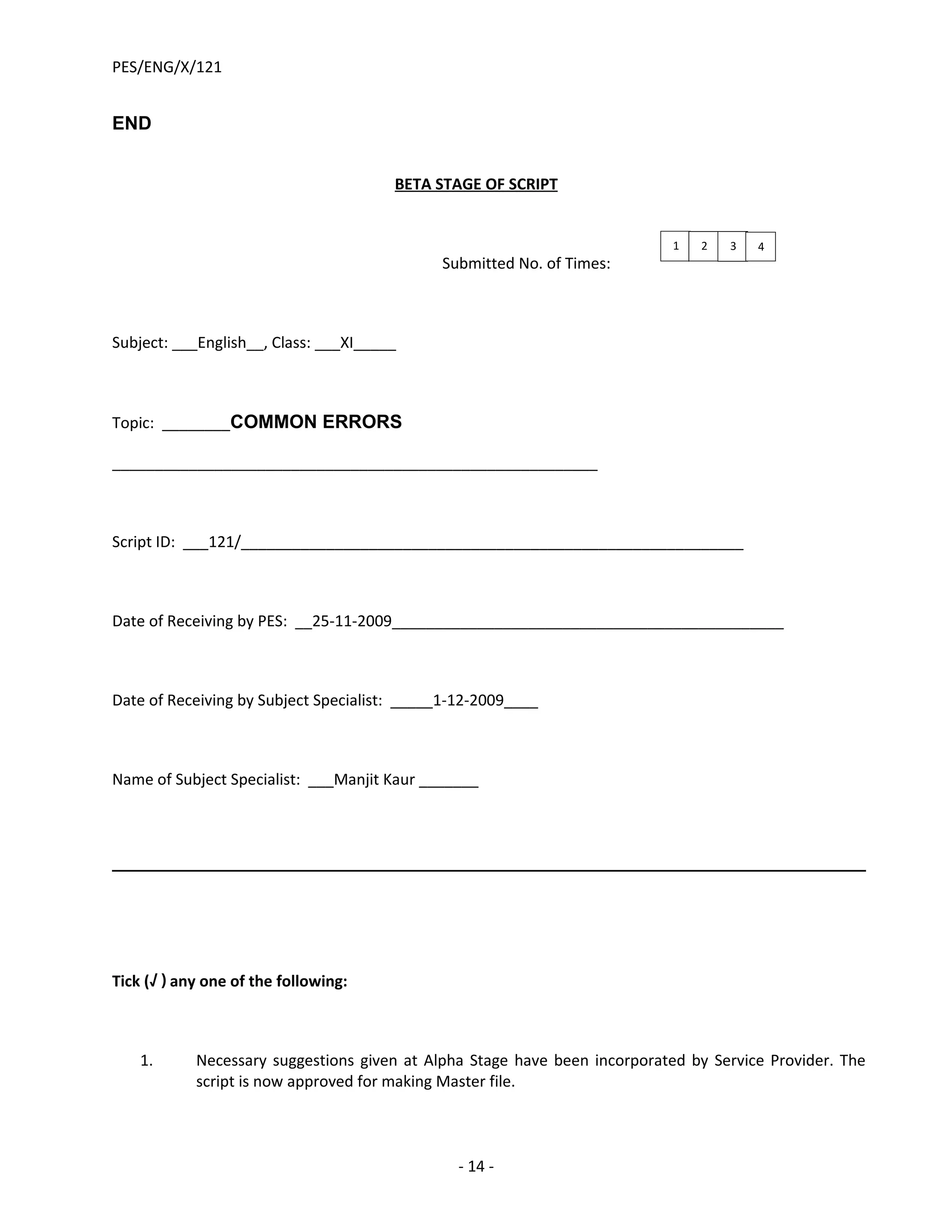 PES/ENG/X/121


END


                                       BETA STAGE OF SCRIPT


                                                                            1   2   3   4
                                             Submitted No. of Times:



Subject: ___English__, Class: ___XI_____



Topic: ________COMMON ERRORS

_________________________________________________________



Script ID: ___121/___________________________________________________________



Date of Receiving by PES: __25-11-2009______________________________________________



Date of Receiving by Subject Specialist: _____1-12-2009____



Name of Subject Specialist: ___Manjit Kaur _______




Tick (√ ) any one of the following:



    1.      Necessary suggestions given at Alpha Stage have been incorporated by Service Provider. The
            script is now approved for making Master file.



                                               - 14 -
 