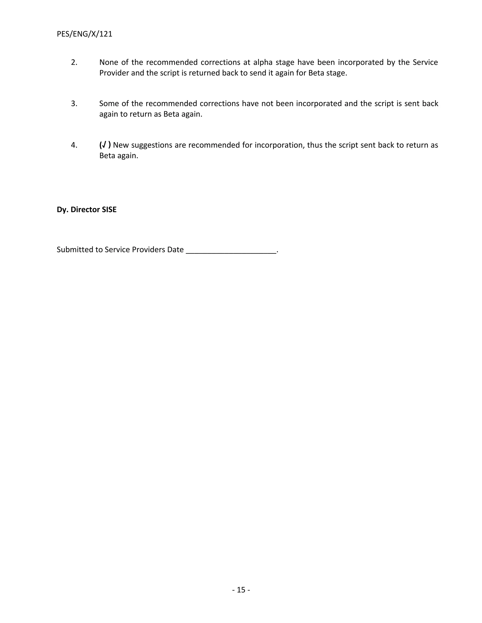 PES/ENG/X/121


    2.      None of the recommended corrections at alpha stage have been incorporated by the Service
            Provider and the script is returned back to send it again for Beta stage.


    3.      Some of the recommended corrections have not been incorporated and the script is sent back
            again to return as Beta again.


    4.      (√ ) New suggestions are recommended for incorporation, thus the script sent back to return as
            Beta again.




Dy. Director SISE



Submitted to Service Providers Date _____________________.




                                                - 15 -
 