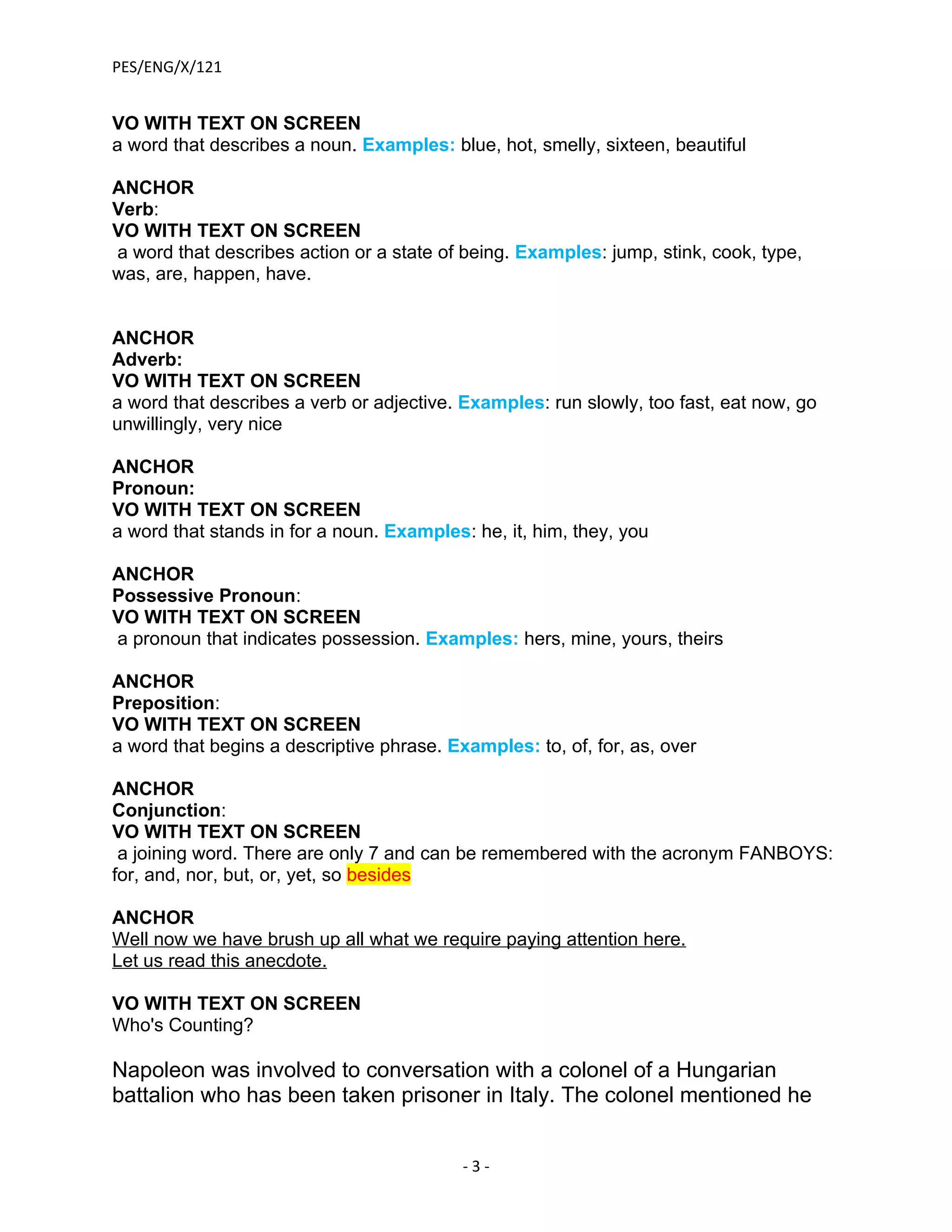PES/ENG/X/121


VO WITH TEXT ON SCREEN
a word that describes a noun. Examples: blue, hot, smelly, sixteen, beautiful

ANCHOR
Verb:
VO WITH TEXT ON SCREEN
a word that describes action or a state of being. Examples: jump, stink, cook, type,
was, are, happen, have.


ANCHOR
Adverb:
VO WITH TEXT ON SCREEN
a word that describes a verb or adjective. Examples: run slowly, too fast, eat now, go
unwillingly, very nice

ANCHOR
Pronoun:
VO WITH TEXT ON SCREEN
a word that stands in for a noun. Examples: he, it, him, they, you

ANCHOR
Possessive Pronoun:
VO WITH TEXT ON SCREEN
a pronoun that indicates possession. Examples: hers, mine, yours, theirs

ANCHOR
Preposition:
VO WITH TEXT ON SCREEN
a word that begins a descriptive phrase. Examples: to, of, for, as, over

ANCHOR
Conjunction:
VO WITH TEXT ON SCREEN
 a joining word. There are only 7 and can be remembered with the acronym FANBOYS:
for, and, nor, but, or, yet, so besides

ANCHOR
Well now we have brush up all what we require paying attention here.
Let us read this anecdote.

VO WITH TEXT ON SCREEN
Who's Counting?

Napoleon was involved to conversation with a colonel of a Hungarian
battalion who has been taken prisoner in Italy. The colonel mentioned he


                                           -3-
 