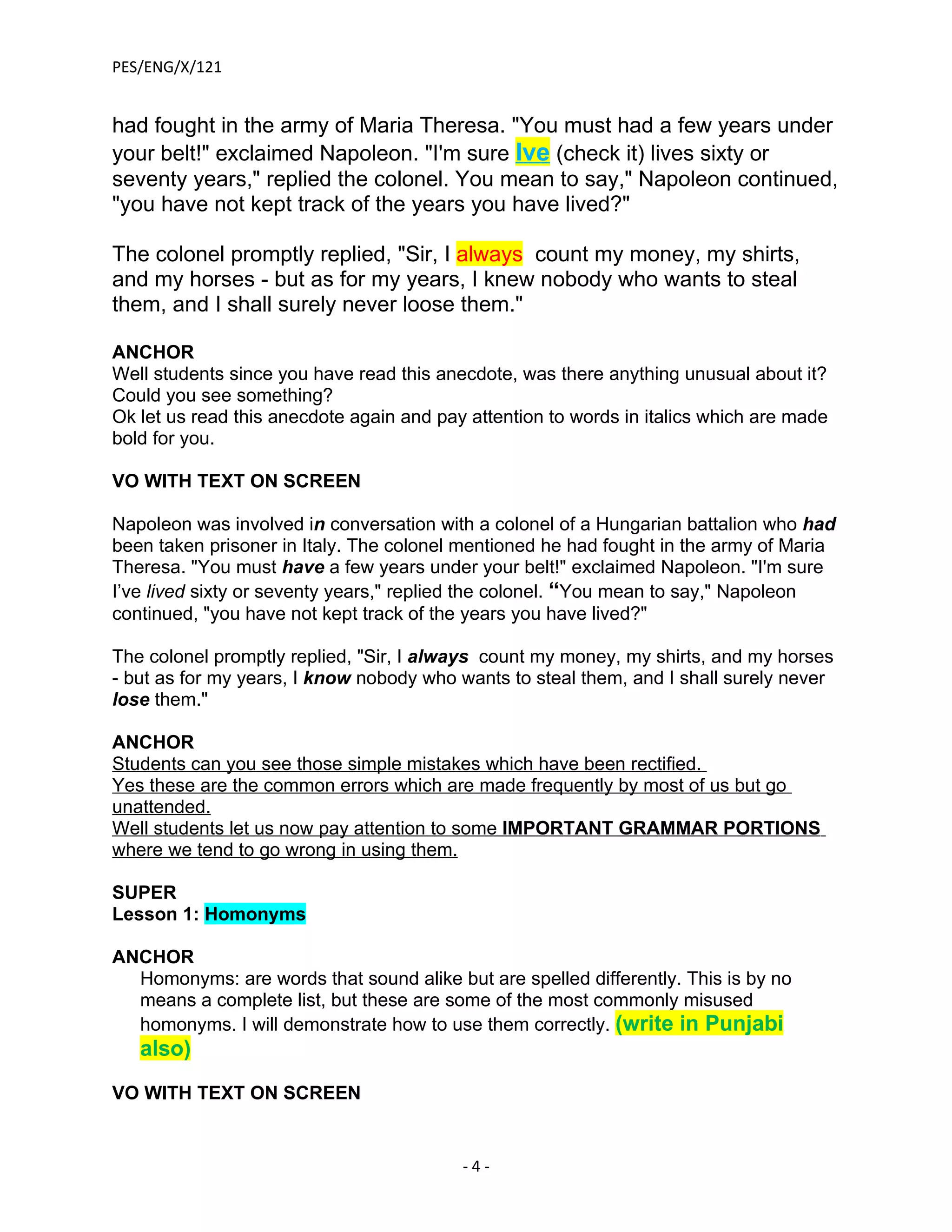 PES/ENG/X/121


had fought in the army of Maria Theresa. "You must had a few years under
your belt!" exclaimed Napoleon. "I'm sure Ive (check it) lives sixty or
seventy years," replied the colonel. You mean to say," Napoleon continued,
"you have not kept track of the years you have lived?"

The colonel promptly replied, "Sir, I always count my money, my shirts,
and my horses - but as for my years, I knew nobody who wants to steal
them, and I shall surely never loose them."

ANCHOR
Well students since you have read this anecdote, was there anything unusual about it?
Could you see something?
Ok let us read this anecdote again and pay attention to words in italics which are made
bold for you.

VO WITH TEXT ON SCREEN

Napoleon was involved in conversation with a colonel of a Hungarian battalion who had
been taken prisoner in Italy. The colonel mentioned he had fought in the army of Maria
Theresa. "You must have a few years under your belt!" exclaimed Napoleon. "I'm sure
I’ve lived sixty or seventy years," replied the colonel. “You mean to say," Napoleon
continued, "you have not kept track of the years you have lived?"

The colonel promptly replied, "Sir, I always count my money, my shirts, and my horses
- but as for my years, I know nobody who wants to steal them, and I shall surely never
lose them."

ANCHOR
Students can you see those simple mistakes which have been rectified.
Yes these are the common errors which are made frequently by most of us but go
unattended.
Well students let us now pay attention to some IMPORTANT GRAMMAR PORTIONS
where we tend to go wrong in using them.

SUPER
Lesson 1: Homonyms

ANCHOR
  Homonyms: are words that sound alike but are spelled differently. This is by no
  means a complete list, but these are some of the most commonly misused
  homonyms. I will demonstrate how to use them correctly. (write in Punjabi
   also)

VO WITH TEXT ON SCREEN


                                          -4-
 