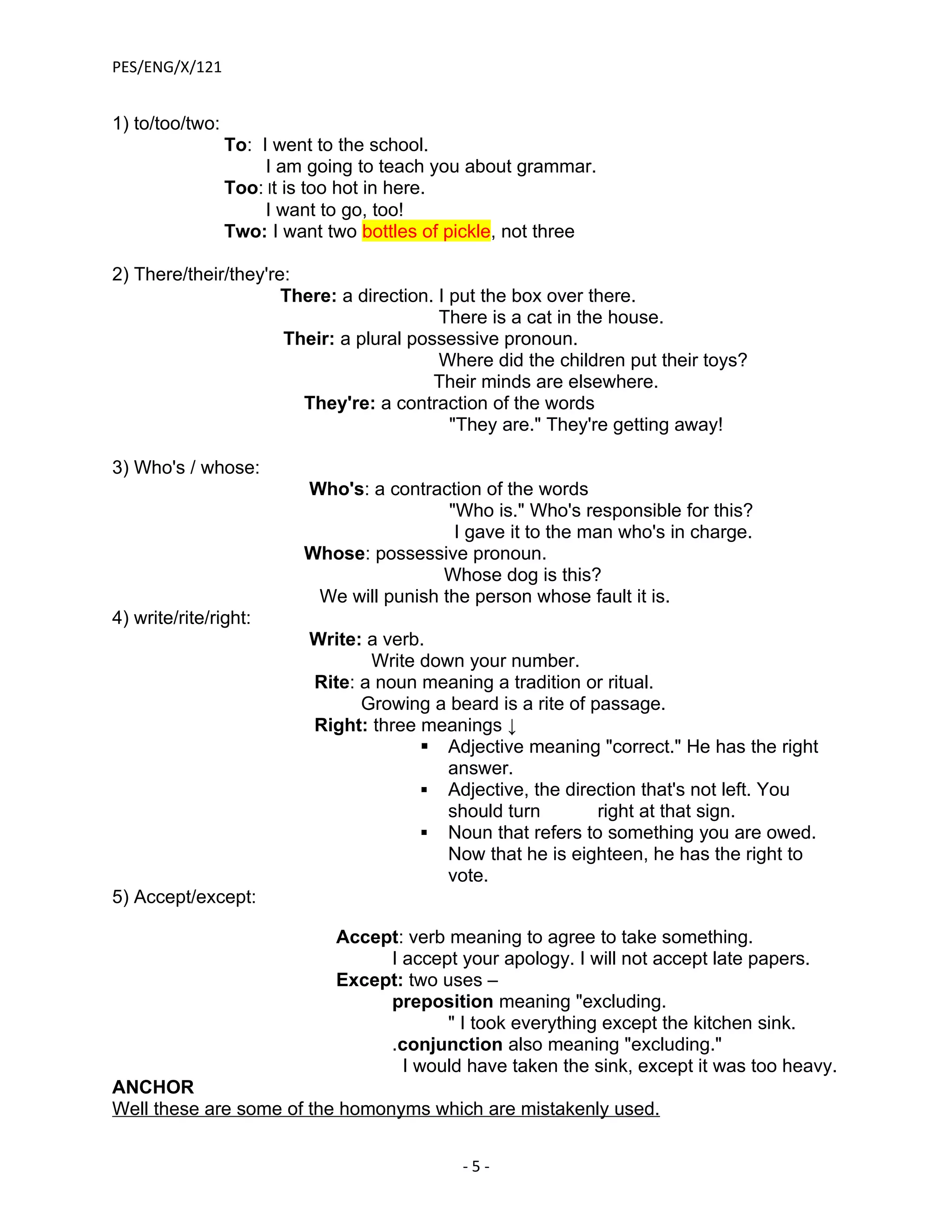 PES/ENG/X/121


1) to/too/two:
                 To: I went to the school.
                      I am going to teach you about grammar.
                 Too: It is too hot in here.
                      I want to go, too!
                 Two: I want two bottles of pickle, not three

2) There/their/they're:
                      There: a direction. I put the box over there.
                                          There is a cat in the house.
                      Their: a plural possessive pronoun.
                                          Where did the children put their toys?
                                         Their minds are elsewhere.
                        They're: a contraction of the words
                                            "They are." They're getting away!

3) Who's / whose:
                          Who's: a contraction of the words
                                           "Who is." Who's responsible for this?
                                            I gave it to the man who's in charge.
                          Whose: possessive pronoun.
                                          Whose dog is this?
                           We will punish the person whose fault it is.
4) write/rite/right:
                           Write: a verb.
                                  Write down your number.
                           Rite: a noun meaning a tradition or ritual.
                                 Growing a beard is a rite of passage.
                           Right: three meanings ↓
                                         Adjective meaning "correct." He has the right
                                           answer.
                                         Adjective, the direction that's not left. You
                                           should turn         right at that sign.
                                         Noun that refers to something you are owed.
                                           Now that he is eighteen, he has the right to
                                           vote.
5) Accept/except:

                              Accept: verb meaning to agree to take something.
                                   I accept your apology. I will not accept late papers.
                              Except: two uses –
                                   preposition meaning "excluding.
                                           " I took everything except the kitchen sink.
                                   .conjunction also meaning "excluding."
                                     I would have taken the sink, except it was too heavy.
ANCHOR
Well these are some of the homonyms which are mistakenly used.


                                             -5-
 