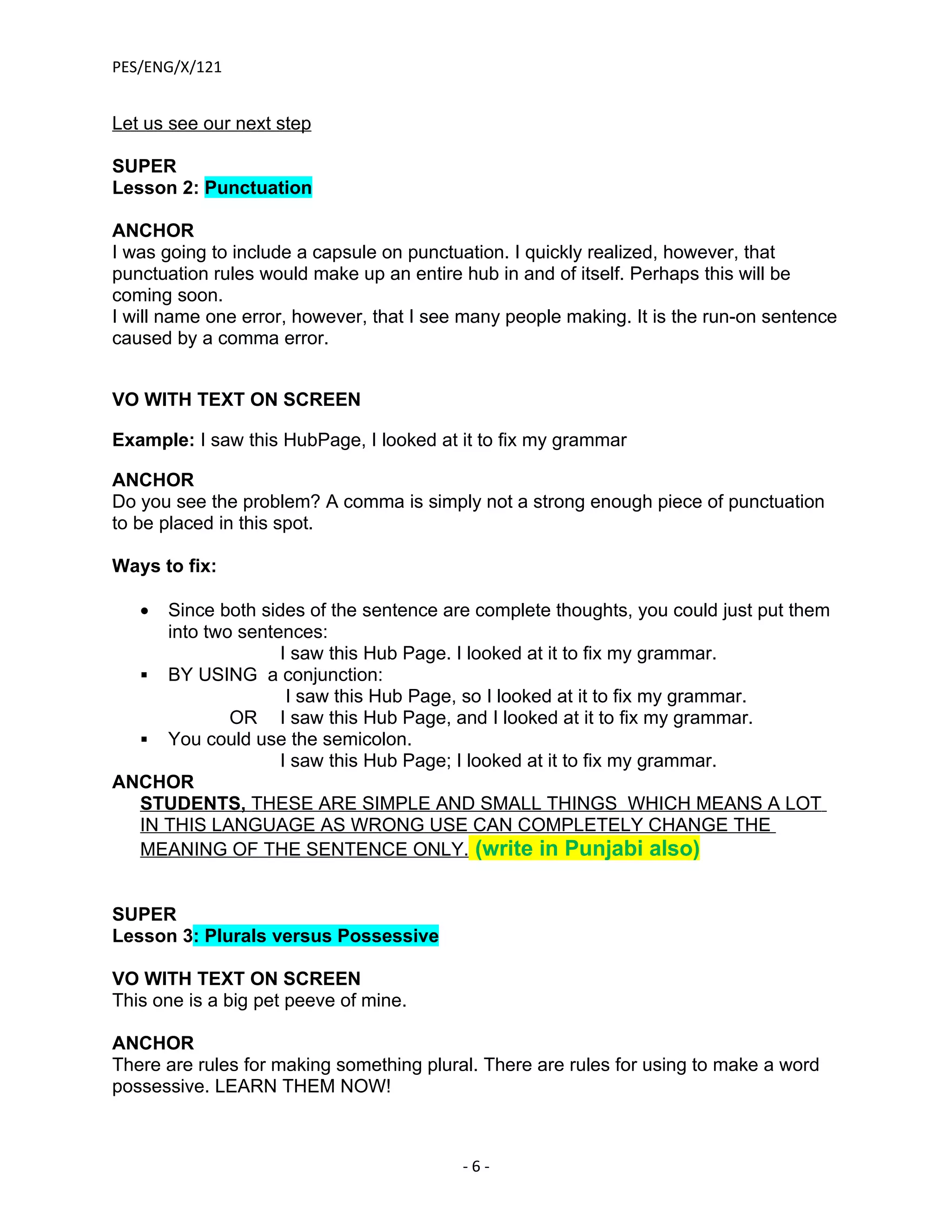 PES/ENG/X/121


Let us see our next step

SUPER
Lesson 2: Punctuation

ANCHOR
I was going to include a capsule on punctuation. I quickly realized, however, that
punctuation rules would make up an entire hub in and of itself. Perhaps this will be
coming soon.
I will name one error, however, that I see many people making. It is the run-on sentence
caused by a comma error.


VO WITH TEXT ON SCREEN

Example: I saw this HubPage, I looked at it to fix my grammar

ANCHOR
Do you see the problem? A comma is simply not a strong enough piece of punctuation
to be placed in this spot.

Ways to fix:

   • Since both sides of the sentence are complete thoughts, you could just put them
     into two sentences:
                   I saw this Hub Page. I looked at it to fix my grammar.
   BY USING a conjunction:
                    I saw this Hub Page, so I looked at it to fix my grammar.
             OR I saw this Hub Page, and I looked at it to fix my grammar.
   You could use the semicolon.
                   I saw this Hub Page; I looked at it to fix my grammar.
ANCHOR
  STUDENTS, THESE ARE SIMPLE AND SMALL THINGS WHICH MEANS A LOT
  IN THIS LANGUAGE AS WRONG USE CAN COMPLETELY CHANGE THE
  MEANING OF THE SENTENCE ONLY. (write in Punjabi also)


SUPER
Lesson 3: Plurals versus Possessive

VO WITH TEXT ON SCREEN
This one is a big pet peeve of mine.

ANCHOR
There are rules for making something plural. There are rules for using to make a word
possessive. LEARN THEM NOW!



                                          -6-
 