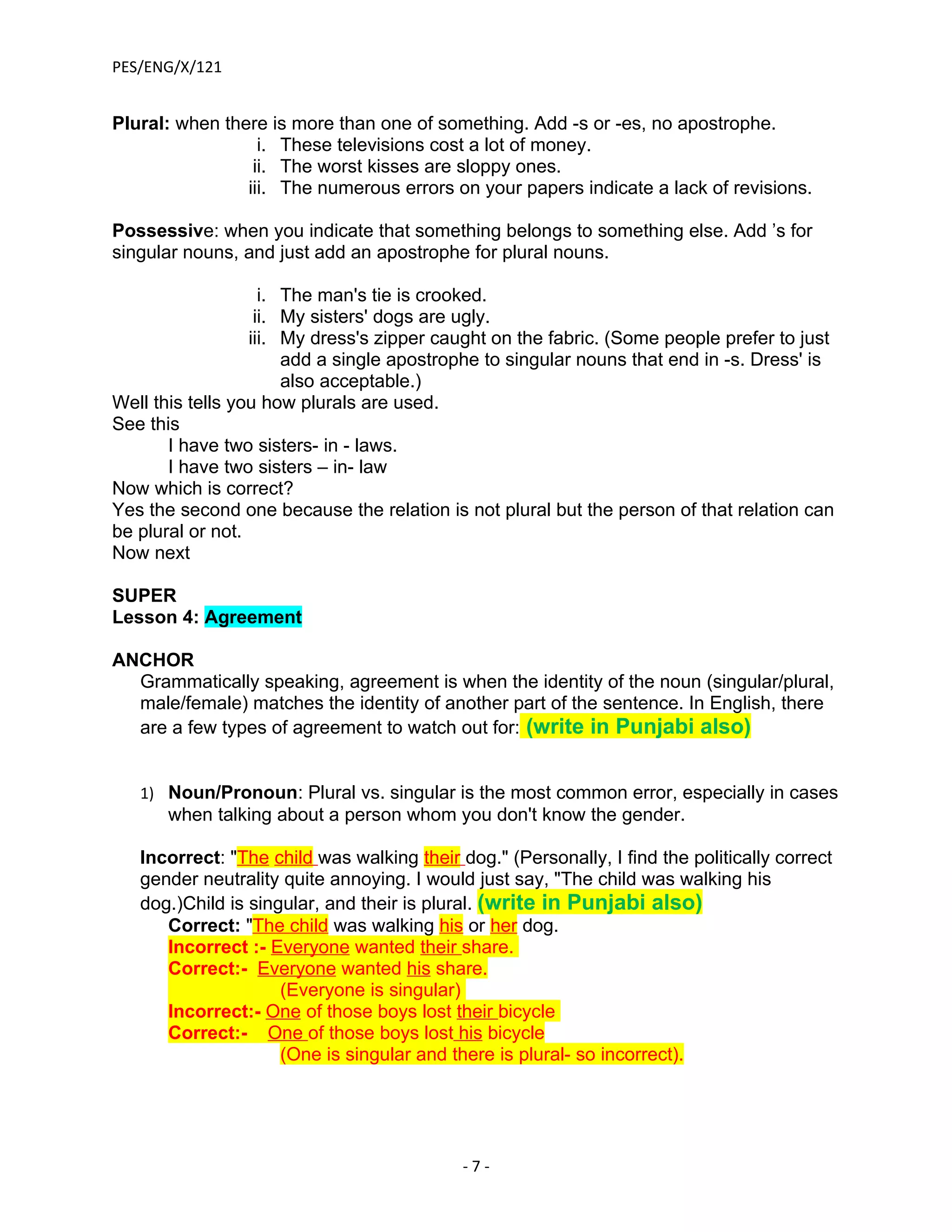 PES/ENG/X/121


Plural: when there is more than one of something. Add -s or -es, no apostrophe.
                  i. These televisions cost a lot of money.
                 ii. The worst kisses are sloppy ones.
                iii. The numerous errors on your papers indicate a lack of revisions.

Possessive: when you indicate that something belongs to something else. Add ’s for
singular nouns, and just add an apostrophe for plural nouns.

                    i. The man's tie is crooked.
                   ii. My sisters' dogs are ugly.
                  iii. My dress's zipper caught on the fabric. (Some people prefer to just
                       add a single apostrophe to singular nouns that end in -s. Dress' is
                       also acceptable.)
Well this tells you how plurals are used.
See this
       I have two sisters- in - laws.
       I have two sisters – in- law
Now which is correct?
Yes the second one because the relation is not plural but the person of that relation can
be plural or not.
Now next

SUPER
Lesson 4: Agreement

ANCHOR
  Grammatically speaking, agreement is when the identity of the noun (singular/plural,
  male/female) matches the identity of another part of the sentence. In English, there
  are a few types of agreement to watch out for: (write in Punjabi also)


   1) Noun/Pronoun: Plural vs. singular is the most common error, especially in cases
      when talking about a person whom you don't know the gender.

   Incorrect: "The child was walking their dog." (Personally, I find the politically correct
   gender neutrality quite annoying. I would just say, "The child was walking his
   dog.)Child is singular, and their is plural. (write in Punjabi also)
      Correct: "The child was walking his or her dog.
      Incorrect :- Everyone wanted their share.
      Correct:- Everyone wanted his share.
                     (Everyone is singular)
      Incorrect:- One of those boys lost their bicycle
      Correct:- One of those boys lost his bicycle
                     (One is singular and there is plural- so incorrect).




                                            -7-
 