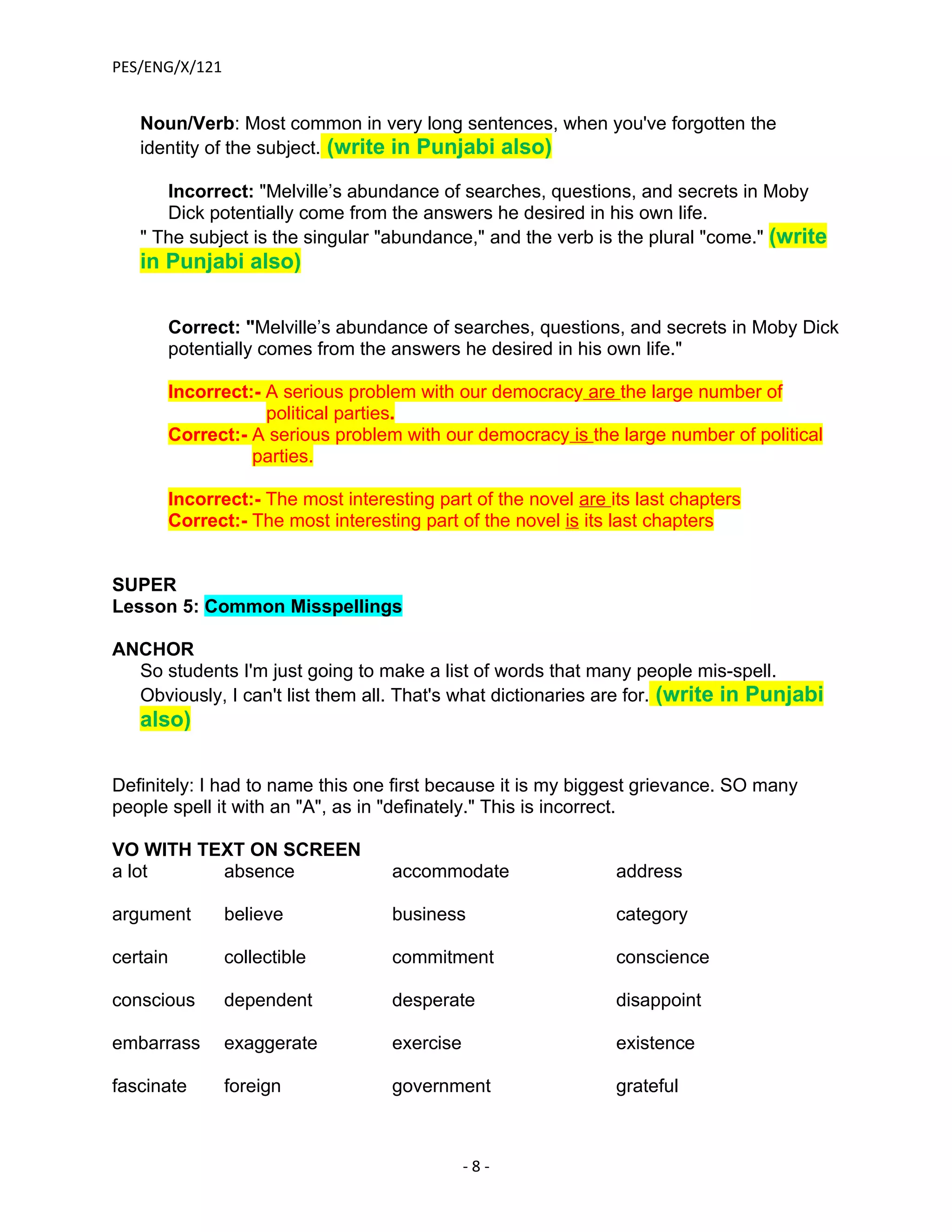 PES/ENG/X/121


   Noun/Verb: Most common in very long sentences, when you've forgotten the
   identity of the subject. (write in Punjabi also)

      Incorrect: "Melville’s abundance of searches, questions, and secrets in Moby
      Dick potentially come from the answers he desired in his own life.
   " The subject is the singular "abundance," and the verb is the plural "come." (write
   in Punjabi also)

      Correct: "Melville’s abundance of searches, questions, and secrets in Moby Dick
      potentially comes from the answers he desired in his own life."

      Incorrect:- A serious problem with our democracy are the large number of
                  political parties.
      Correct:- A serious problem with our democracy is the large number of political
                parties.

      Incorrect:- The most interesting part of the novel are its last chapters
      Correct:- The most interesting part of the novel is its last chapters


SUPER
Lesson 5: Common Misspellings

ANCHOR
  So students I'm just going to make a list of words that many people mis-spell.
  Obviously, I can't list them all. That's what dictionaries are for. (write in Punjabi
   also)

Definitely: I had to name this one first because it is my biggest grievance. SO many
people spell it with an "A", as in "definately." This is incorrect.

VO WITH TEXT ON SCREEN
a lot     absence                 accommodate                 address

argument        believe           business                    category

certain         collectible       commitment                  conscience

conscious       dependent         desperate                   disappoint

embarrass       exaggerate        exercise                    existence

fascinate       foreign           government                  grateful



                                             -8-
 