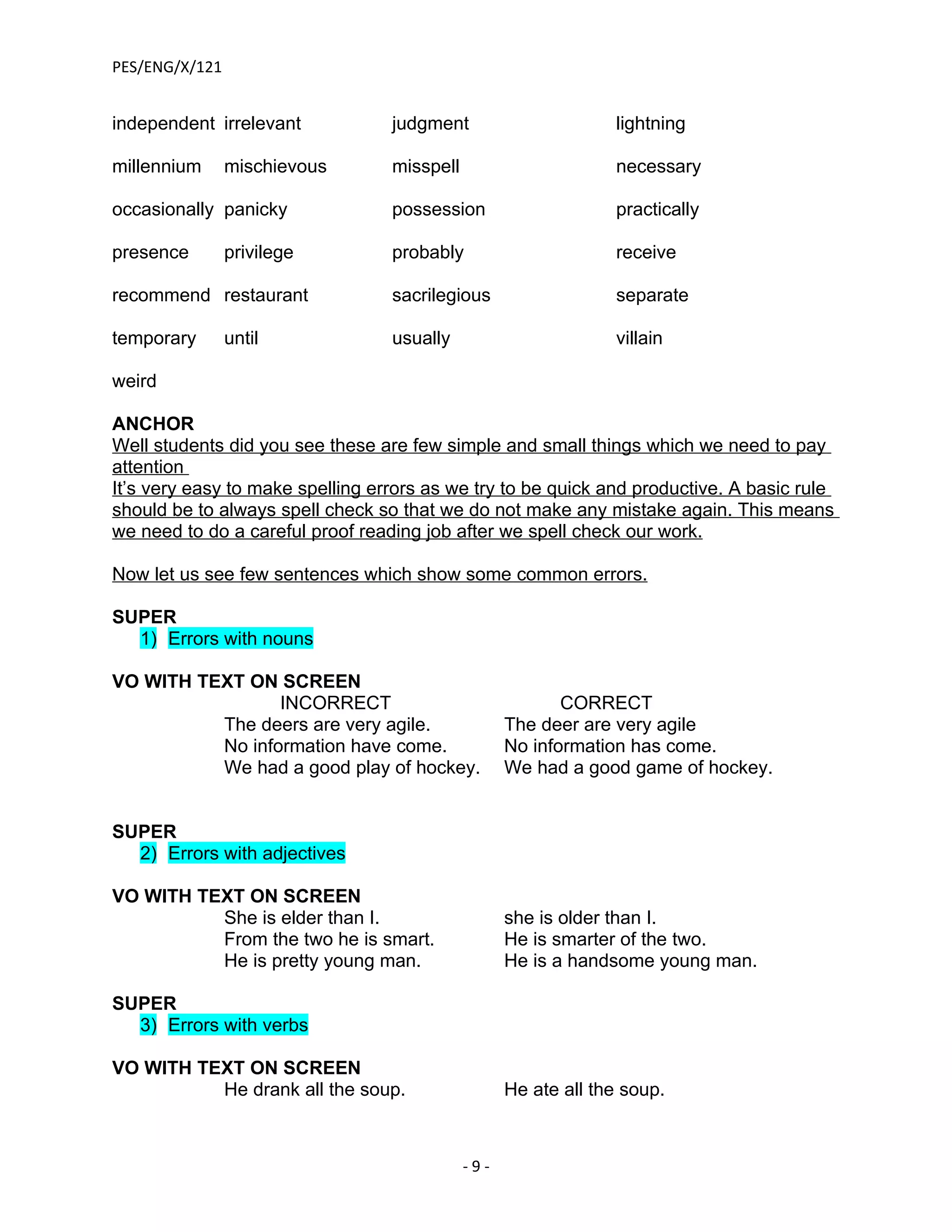 PES/ENG/X/121


independent irrelevant            judgment                      lightning

millennium      mischievous       misspell                      necessary

occasionally panicky              possession                    practically

presence        privilege         probably                      receive

recommend restaurant              sacrilegious                  separate

temporary       until             usually                       villain

weird

ANCHOR
Well students did you see these are few simple and small things which we need to pay
attention
It’s very easy to make spelling errors as we try to be quick and productive. A basic rule
should be to always spell check so that we do not make any mistake again. This means
we need to do a careful proof reading job after we spell check our work.

Now let us see few sentences which show some common errors.

SUPER
  1) Errors with nouns

VO WITH TEXT ON SCREEN
                 INCORRECT                                CORRECT
          The deers are very agile.                The deer are very agile
          No information have come.                No information has come.
          We had a good play of hockey.            We had a good game of hockey.


SUPER
  2) Errors with adjectives

VO WITH TEXT ON SCREEN
          She is elder than I.                     she is older than I.
          From the two he is smart.                He is smarter of the two.
          He is pretty young man.                  He is a handsome young man.

SUPER
  3) Errors with verbs

VO WITH TEXT ON SCREEN
          He drank all the soup.                   He ate all the soup.



                                             -9-
 